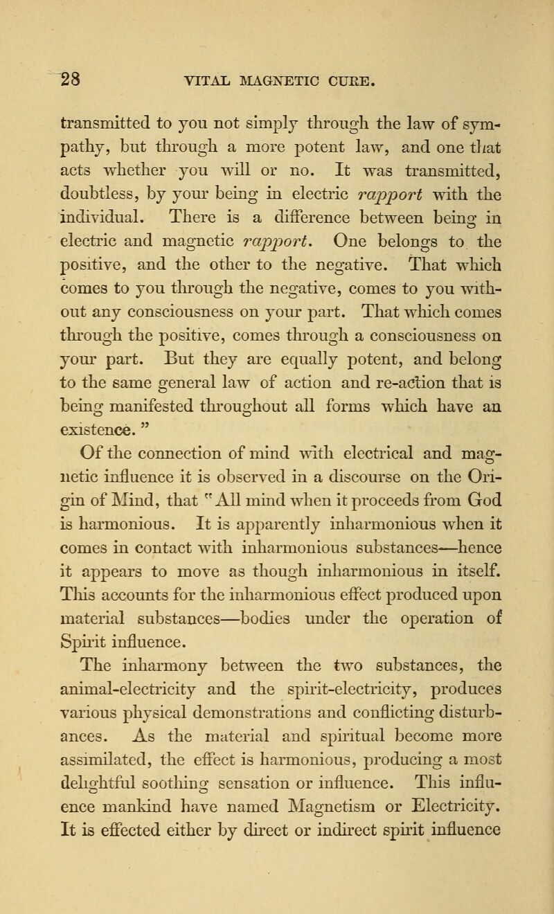 transmitted to you not simply through the law of sym- pathy, but through a more potent law, and one that acts whether you will or no. It was transmitted, doubtless, by your being in electric rapport with the individual. There is a difference between being in electric and magnetic rapport. One belongs to the positive, and the other to the negative. That which comes to you tln-ough the negative, comes to you with- out any consciousness on your part. That which comes through the positive, comes through a consciousness on your part. But they are equally potent, and belong to the same general law of action and re-acHon that is beins^ manifested throuo;hout all forms which have an existence. Of the connection of mind with electrical and mag- netic influence it is observed in a discourse on the Ori- gin of Mind, that All miad when it proceeds from God is harmonious. It is apparently inharmonious when it comes in contact with inharmonious substances—Whence it appears to move as though inharmonious hi itself. Tliis accounts for the inharmonious effect produced upon material substances—bodies under the operation of Sph'it influence. The inharmony between the two substances, the animal-electricity and the spirit-electricity, produces various physical demonstrations and conflicting disturb- ances. As the material and spnitual become more assimilated, the effect is harmonious, producing a most deho'htful sootliino^ sensation or influence. This influ- ence mankind have named Magnetism or Electricity. It is effected either by direct or indirect spirit influence