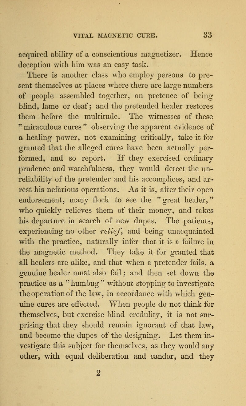 acquired ability of a conscientious magnetizer. Hence deception with him was an easy task. There is another class who employ persons to pre- sent themselves at places where there are large numbers of people assembled together, on pretence of being blind, lame or deaf; and the pretended healer restores them before the multitude. The witnesses of these  mh'aculous cures  observing the apparent evidence of a healing power, not examining critically, take it for granted that the alleged cures have been actually per- formed, and so report. If they exercised ordinary prudence and watchfulness, they would detect the un- reliability of the pretender and his accomplices, and ar- rest his nefarious operations. As it is, after their open endorsement, many flock to see the  great healer, who quickly relieves them of their money, and takes his departure in search of new dupes. The patients, experiencing no other relief, and being unacquainted with the practice, naturally infer that it is a failure in the magnetic method. They take it for granted that all healers are alike, and that when a pretender fails, a genuine healer must also fail; and then set down the practice as a  humbug  without stopping to investigate the operation of the law, in accordance with which gen- uine cures are effected. When people do not think for themselves, but exercise blind credulity, it is not sur- prising that they should remain ignorant of that law, and become the dupes of the designing. Let them in- vestigate this subject for themselves, as they would any other, with equal deliberation and candor, and they