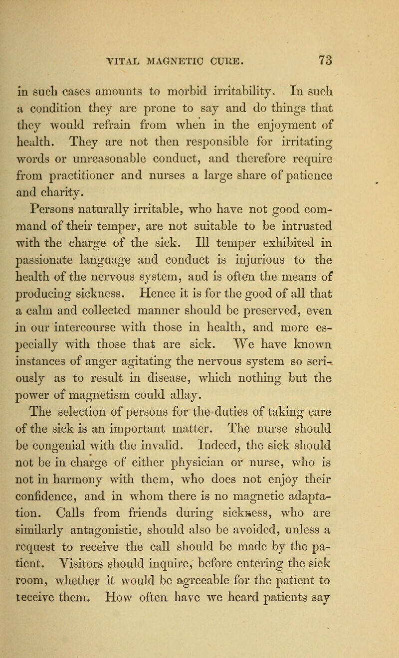 in such cases amounts to morbid irritability. In such a condition they are prone to say and do things that they would refrain from when in the enjoyment of health. They are not then responsible for irritating words or unreasonable conduct, and therefore require from practitioner and nurses a large share of patience and charity. Persons naturally irritable, who have not good com- mand of their temper, are not suitable to be intrusted with the charge of the sick. Ill temper exhibited in passionate language and conduct is injurious to the health of the nervous system, and is often the means of producing sickness. Hence it is for the good of all that a calm and collected manner should be preserved, even in our intercourse with those in health, and more es- pecially with those that are sick. We have known instances of anger agitating the nervous system so seri-. ously as to result in disease, which nothing but the power of magnetism could allay. The selection of persons for the duties of taking care of the sick is an important matter. The nurse should be congenial with the invalid. Indeed, the sick should not be in charge of either physician or nurse, who is not in harmony with them, who does not enjoy their confidence, and in whom there is no magnetic adapta- tion. Calls from friends during sickiiess, who are similarly antagonistic, should also be avoided, unless a request to receive the call should be made by the pa- tient. Visitors should inquire, before entering the sick room, whether it would be agreeable for the patient to leceive them. How often have we heard patients say