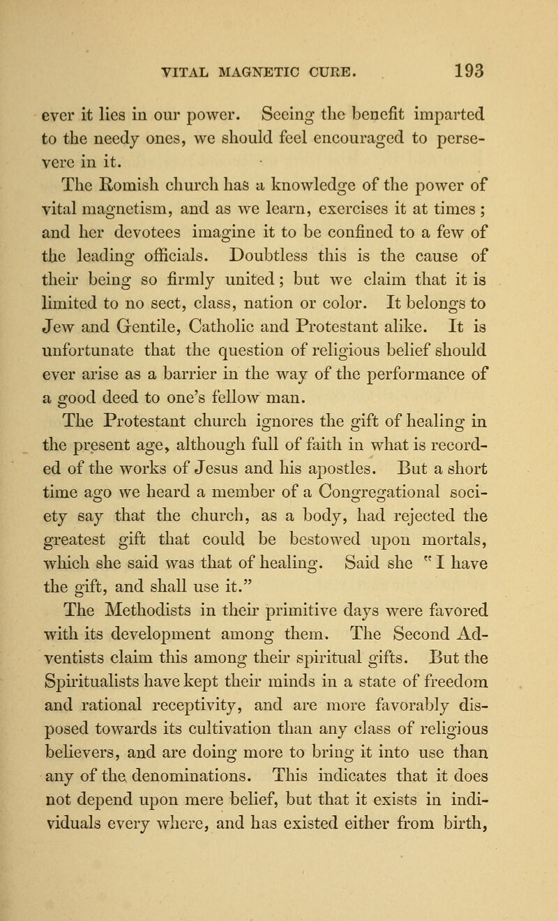 ever it lies in our power. Seeing the benefit imparted to the needy ones, we should feel encouraged to perse- vere in it. The Romish church has a knowledge of the power of vital magnetism, and as we learn, exercises it at times ; and her devotees imagine it to be confined to a few of the leading officials. Doubtless this is the cause of their being so firmly united; but we claim that it is limited to no sect, class, nation or color. It belongs to Jew and Gentile, Catholic and Protestant alike. It is unfortunate that the question of religious belief should ever arise as a barrier in the way of the performance of a good deed to one's fellow man. The Protestant church ignores the gift of healing in the present age, although full of faith in what is record- ed of the works of Jesus and his apostles. But a short time ago we heard a member of a Congregational soci- ety say that the church, as a body, had rejected the greatest gift that could be bestowed upon mortals, wliich she said was that of healing. Said she  I have the gift, and shall use it. The Methodists in their primitive days were favored with its development among them. The Second Ad- ventists claim this among their spiritual gifts. But the Spiritualists have kept their minds in a state of freedom and rational receptivity, and are more favorably dis- posed towards its cultivation than any class of religious believers, and are doing more to bring it into use than any of the denominations. This indicates that it does not depend upon mere belief, but that it exists in indi- viduals every where, and has existed either from birth,