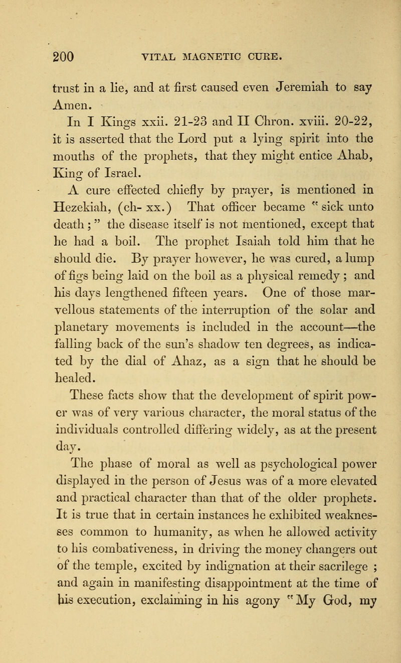 trust in a lie, and at first caused even Jeremiah to say Amen. In I Kings xxii. 21-23 and II Chron. xviii. 20-22, it is asserted that the Lord put a lying spirit into the mouths of the prophets, that they might entice Ahab, King of Israel. A cure effected chiefly by prayer, is mentioned in Hezekiah, (ch-xx.) That officer became  sick unto death;  the disease it&elf is not mentioned, except that he had a boil. The prophet Isaiah told him that he should die. By prayer however, he was cured, a lump of figs being laid on the boil as a physical remedy ; and his days lengthened fifteen years. One of those mar- vellous statements of the interruption of the solar and planetary movements is included in the account—the fallino^ back of the sun's shadow ten deOTees, as indica- ted by the dial of Ahaz, as a sign that he should be healed. These facts show that the development of spirit pow- er was of very various character, the moral status of the individuals controlled differing widely, as at the present day. The phase of moral as well as psychological power disj^layed in the person of Jesus was of a more elevated and practical character than that of the older prophets. It is true that in certain instances he exhibited weaknes- ses common to humanity, as when he allowed activity to his combativeness, in driving the money changers out of the temple, excited by indignation at their sacrilege ; and again in manifesting disappointment at the time of his execution, exclaiming in his agony  My God, my