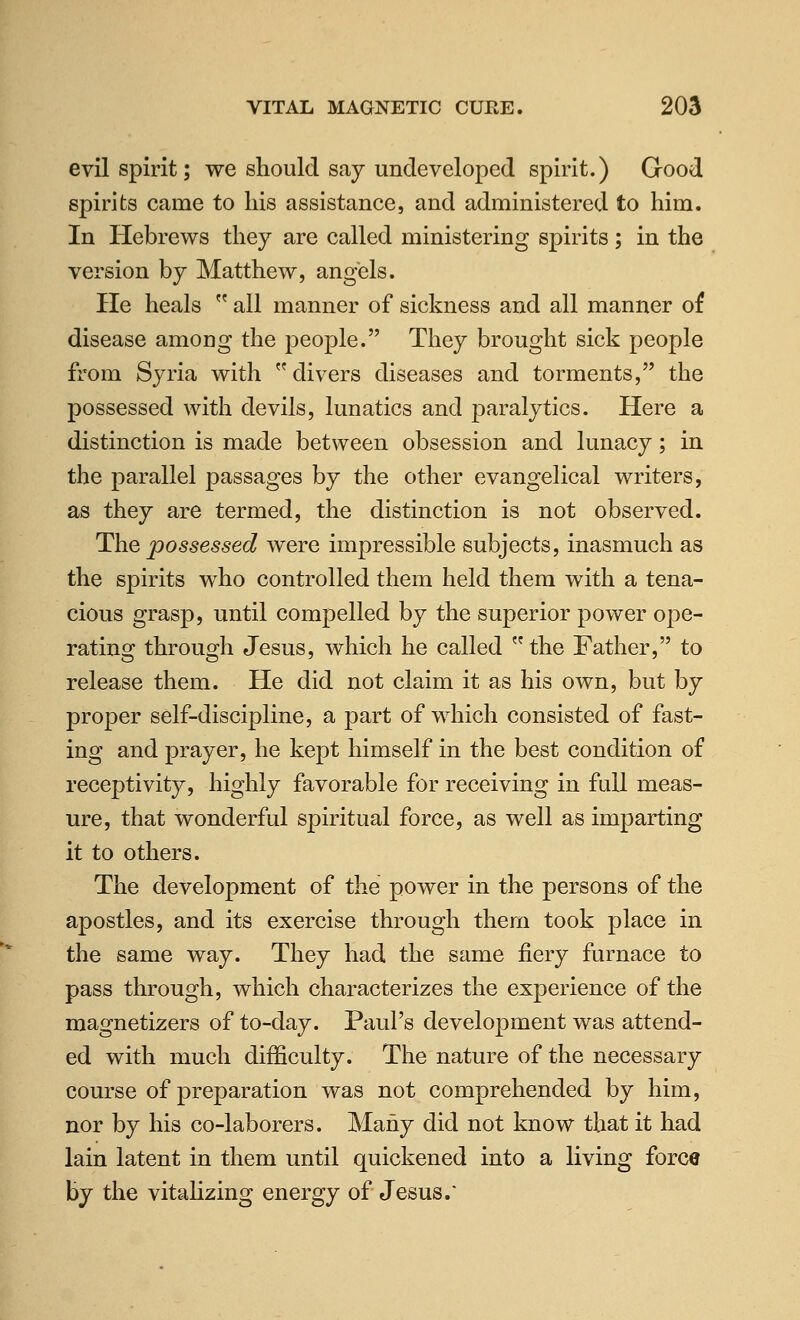 evil spirit; we should say undeveloped spirit.) Good spirits came to his assistance, and administered to him. In Hebrews they are called ministering spirits; in the version by Matthew, angels. He heals  all manner of sickness and all manner of disease among the j^eople. They brought sick people from Syria with divers diseases and torments, the possessed with devils, lunatics and paralytics. Here a distinction is made between obsession and lunacy; in the parallel passages by the other evangelical writers, as they are termed, the distinction is not observed. The possessed were impressible subjects, inasmuch as the spirits who controlled them held them with a tena- cious grasp, until compelled by the superior power ope- rating through Jesus, which he called the Father, to release them. He did not claim it as his own, but by proper self-discipline, a part of which consisted of fast- ing and prayer, he kept himself in the best condition of receptivity, highly favorable for receiving in full meas- ure, that wonderful spiritual force, as well as imparting it to others. The development of the power in the persons of the apostles, and its exercise through them took place in the same way. They had the same fiery furnace to pass through, which characterizes the experience of the magnetizers of to-day. Paul's development was attend- ed with much difficulty. The nature of the necessary course of preparation was not comprehended by him, nor by his co-laborers. Many did not know that it had lain latent in them until quickened into a living force by the vitaHzing energy of Jesus.