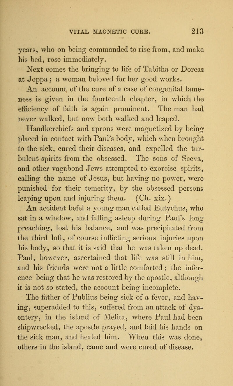 years, who on being commanded to rise from, and make his bed, rose immediately. Next comes the bringing to life of Tabitha or Dorcas at Joppa; a woman beloved for her good works. An account of the cure of a case of congenital lame- ness is given in the fourteenth chapter, in which the efficiency of ftiith is again prominent. The man had never walked, but now both walked and leaped. Handkerchiefs and aprons were magnetized by being placed in contact with Paul's body, which when brought to the sick, cured their diseases, and expelled the tur- bulent spirits from the obsessed. The sons of Sceva, and other vagabond Jews attempted to exorcise spirits, calling the name of Jesus, but having no power, were punished for their temerity, by the obsessed persons leaping upon and injuring them. (Ch. xix.) An accident befel a young man called Eutychus, who sat in a window, and falling asleep during Paul's long preaching, lost his balance, and was precipitated from the third loft, of course inflicting serious injuries upon his body, so that it is said that he was taken up dead. Paul, however, ascertained that life was still in him, and his friends were not a little comforted; the infer- ence being that he was restored by the apostle, although it is not so stated, the account being incomplete. The father of Publius being sick of a fever, and hav- ing, superadded to tliis, suffered from an attack of dys- entery, in the island of Melita, where Paul had been shipwrecked, the apostle prayed, and laid his hands on the sick man, and healed him. When this was done, others in the island, came and were cured of disease.