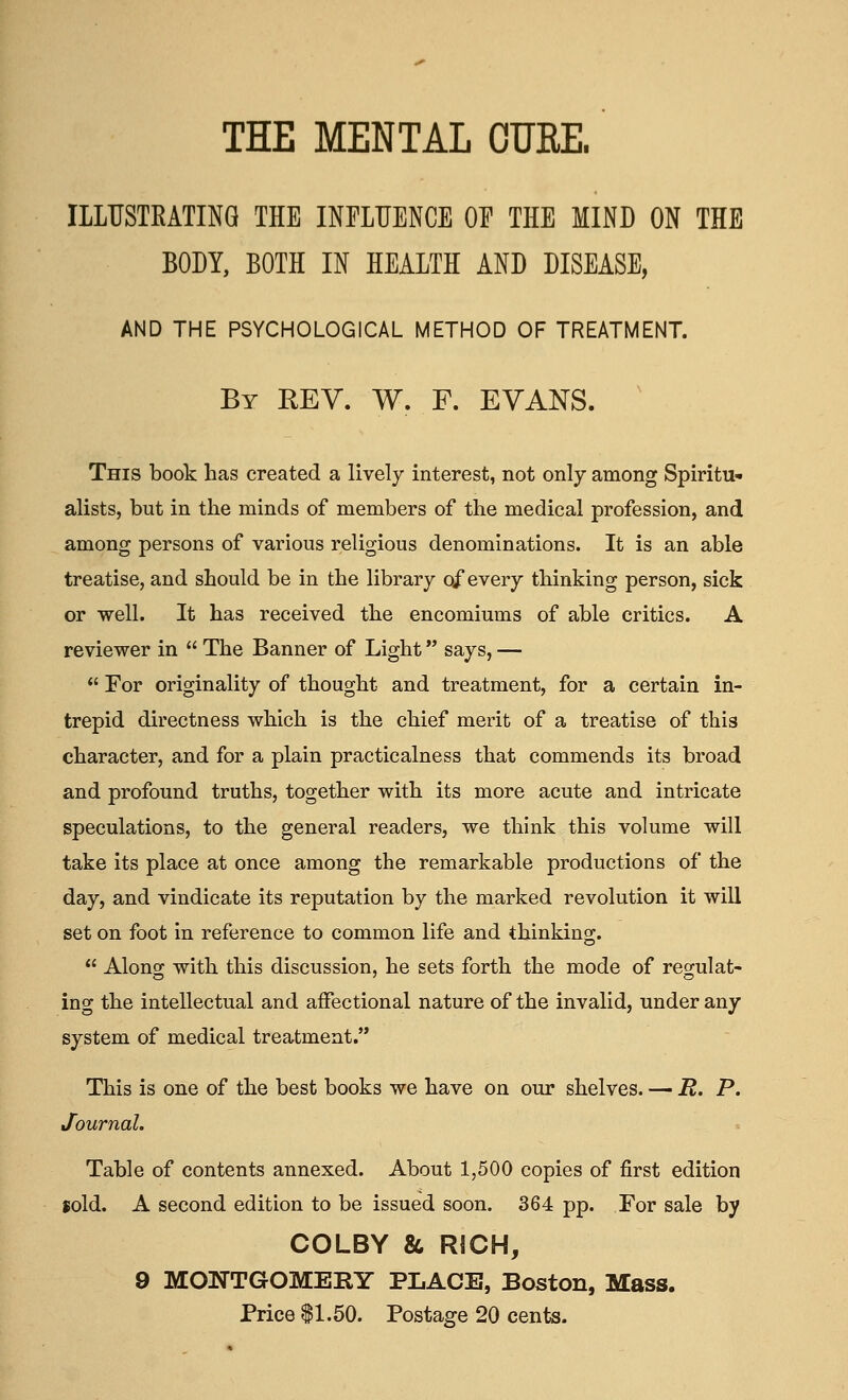 ILLUSTEATING THE INFLUENCE OE THE MIND ON THE BODY, BOTH IN HEALTH AND DISEASE, AND THE PSYCHOLOGICAL METHOD OF TREATMENT. By rev. W. F. EVANS. This book has created a lively interest, not only among Spiritu- alists, but in the minds of members of the medical profession, and among persons of various religious denominations. It is an able treatise, and should be in the library of every thinking person, sick or well. It has received the encomiums of able critics. A reviewer in  The Banner of Light says, —  For originality of thought and treatment, for a certain in- trepid directness which is the chief merit of a treatise of this character, and for a plain practicalness that commends its broad and profound truths, together with its more acute and intricate speculations, to the general readers, we think this volume will take its place at once among the remarkable productions of the day, and vindicate its reputation by the marked revolution it will set on foot in reference to common life and thinking.  Along with this discussion, he sets forth the mode of regulat- ing the intellectual and affectional nature of the invalid, under any system of medical treatment. This is one of the best books we have on our shelves. — R. P. Journal. Table of contents annexed. About 1,500 copies of first edition sold. A second edition to be issued soon. 364 pp. For sale by COLBY & RICH, 9 MONTGOMERY PLACE, Boston, Mass. Price $1.50. Postage 20 cents.