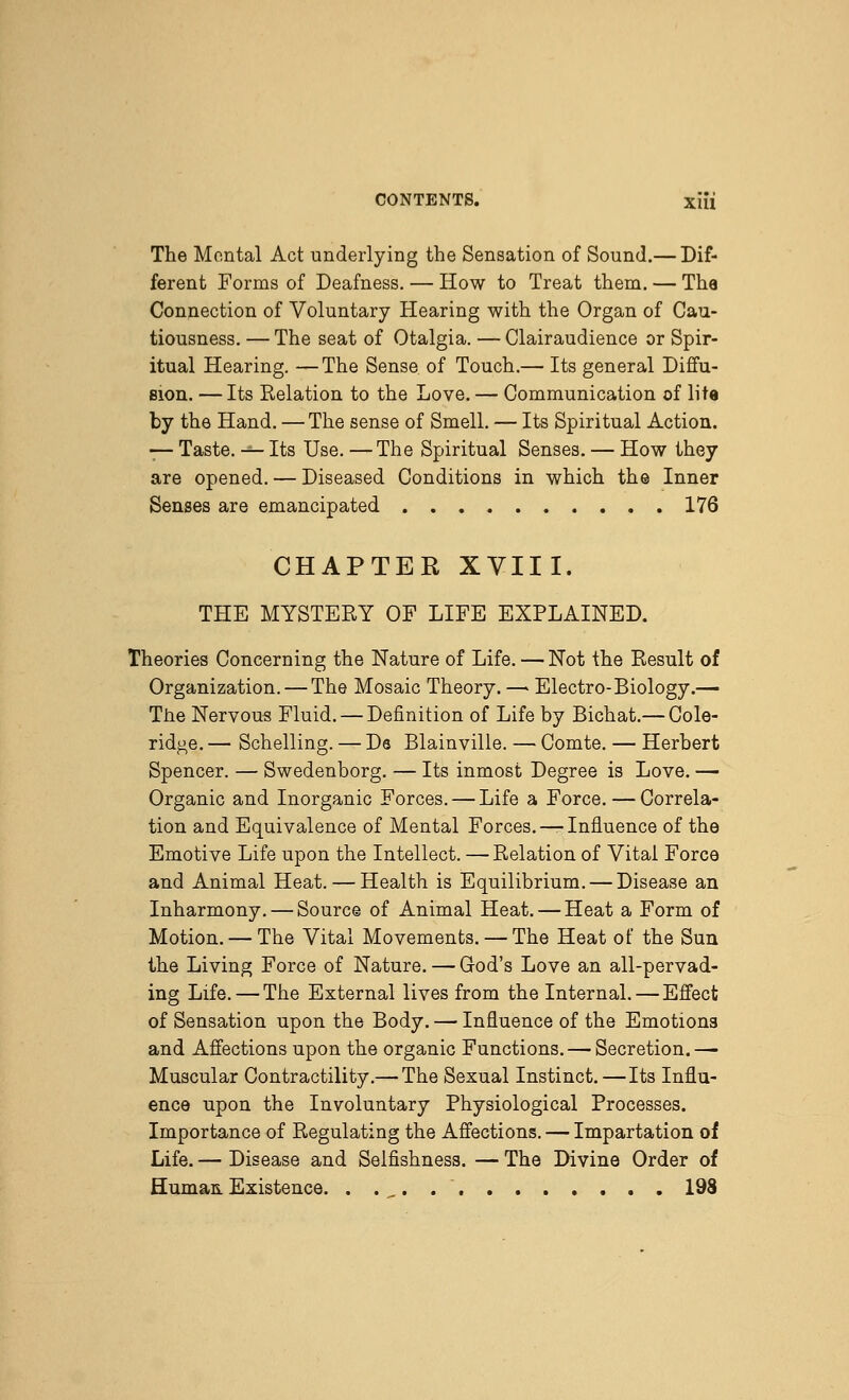 The Mental Act underlying the Sensation of Sound.— Dif- ferent Forms of Deafness. — How to Treat them. — The Connection of Voluntary Hearing with the Organ of Cau- tiousness. — The seat of Otalgia. — Clairaudience or Spir- itual Hearing. —The Sense of Touch.— Its general Diffu- sion. — Its Relation to the Love. — Communication of lite by the Hand. —The sense of Smell. — Its Spiritual Action. — Taste. — Its Use. — The Spiritual Senses. — How they are opened. — Diseased Conditions in which the Inner Senses are emancipated 176 CHAPTER XVIII. THE MYSTERY OF LIFE EXPLAINED. Theories Concerning the Nature of Life. — Not the Result of Organization. — The Mosaic Theory. — Electro-Biology.— The Nervous Fluid. — Definition of Life by Bichat.— Cole- ridge. — Schelling. — Ds Blainville. — Comte. — Herbert Spencer. — Swedenborg, — Its inmost Degree is Love. — Organic and Inorganic Forces. — Life a Force. — Correla- tion and Equivalence of Mental Forces. — Influence of the Emotive Life upon the Intellect. —Relation of Vital Force and Animal Heat. — Health is Equilibrium. — Disease an Inharmony. — Source of Animal Heat. — Heat a Form of Motion, — The Vital Movements. — The Heat of the Sun the Living Force of Nature. — God's Love an all-pervad- ing Life. — The External lives from the Internal. — Effect of Sensation upon the Body. — Influence of the Emotions and Affections upon the organic Functions. — Secretion.— Muscular Contractility.— The Sexual Instinct. —Its Influ- ence upon the Involuntary Physiological Processes. Importance of Regulating the Affections. — Impartation of Life. — Disease and Selfishness. — The Divine Order of Human.Existence. . . _. 198