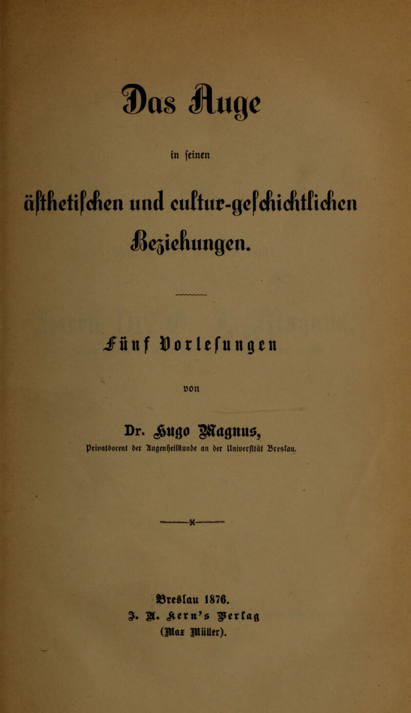 3)as Httge in feinen äftfictifcftcn und culW-geJcftiefitficficn UeftieJiungen. JTönf Dorlefungen »on Dr. ^ttgO £»aflttUS, Priuattorenf fcer llltgenQetfßltn^e an ^er Univerflfäf Bresfmi. -*— »teSlau 1876.