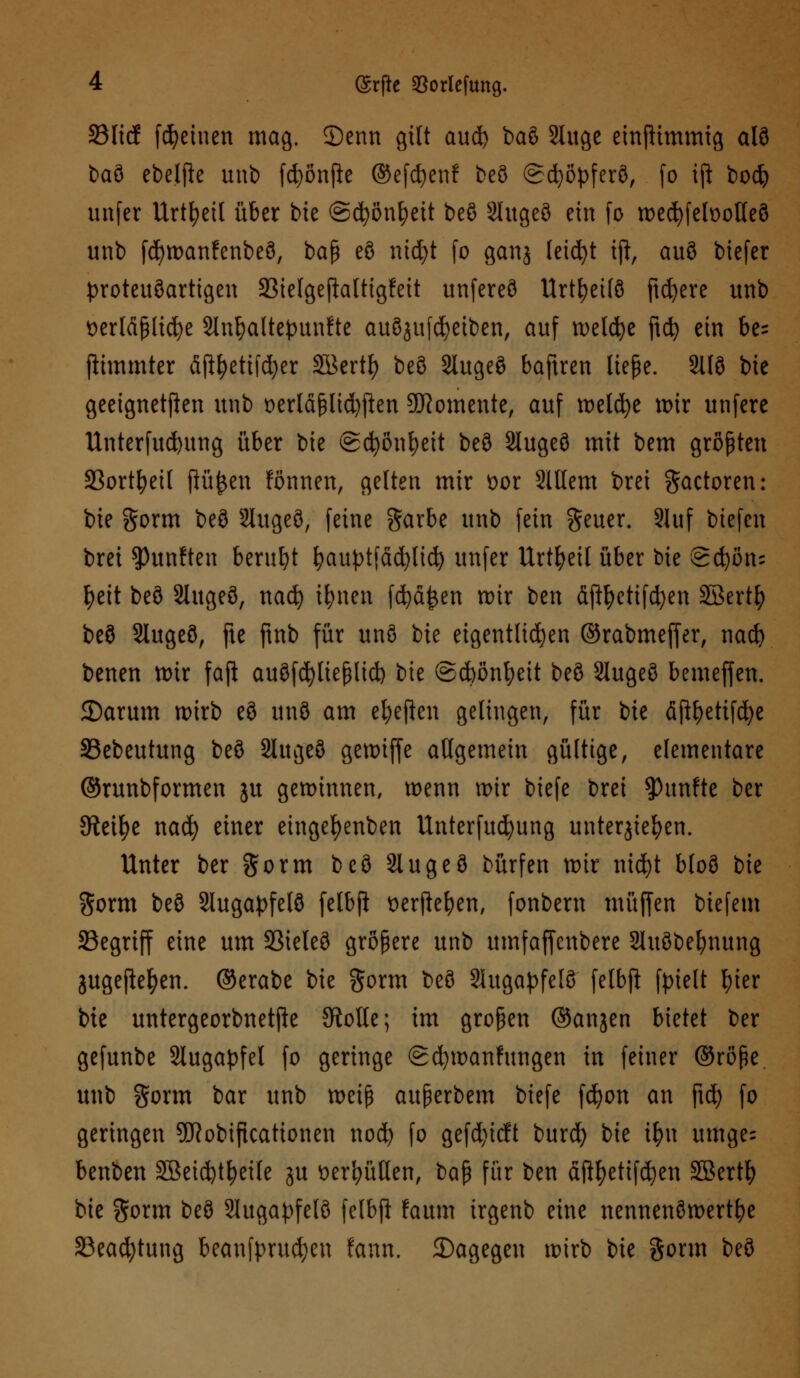 23ltcf [feinen mag. ©enn gilt aud) ba$ 2luge einftimmig alö baö ebe.lfte unb fcfyßnfte ©efdjenf beö @d}öpferö, (o iji bo$ imfer Urteil über bie ©cfyönljeit beö 21'ugeö ein fo wedjfeloolleö unb fd)wanfenbeö, baß eö ntcfyt fo ganj leicfyt ift, auö biefer proteuöartigen 23ielgefiattigfeit unfereö Urtfyeilö ftcfyere unb tterläßlicfye 2lnf)altepun!te auöjufcfyeiben, auf welcfye ftct> ein be= jitmmtcr fijtyetifcfyer Sßertf) beö 2iugeö baftren ließe. 9118 bie geeigneten unb t)erläßlid)f!en Momente, auf tx>eld>e wir unfere Unterfud)ttng über bte ©cfyonfyeit beö 2lugeö mit bem größten 23ortfyeil jlüfcen fönnen, gelten mir wx 21ltem brei gactoren: bie gorm beö Slugeö, feine garbe unb fein geuer. ?Juf biefen brei fünften beruht fyauptfädjlid) unfer Urtfyeit über bie Sdjöns fyett beö Slugeö, nad) ifynen fcfyä&en rotr ben äftyettfcfyen SBertfy beö Slugeö, fte ftnb für unö bie eigentlichen ©rabmeffer, nad) benen wir faji auöfcpeßlid) bie ©cbßnfyeit beö Slugeö bemeffen. 2)arum wirb eö unö am efyeften gelingen, für bie äßfyetifcfye SSebeutung beö 2lugeö gewiffe allgemein gültige, elementare ©runbformen ju gewinnen, wenn wir biefe brei fünfte ber Steige nad) einer eingefyenben Unterfud)ung unterbieten. Unter ber gorm beö Slugeö bürfen wir titdjt bloö bie $orm beö Slugapfelö fetbft tterftefyen, fonbem muffen biefem 35egriff eine um 23ieleö größere unb umfaffenbere 2htöbefynttng jugeftefyen. ©erabe bie gorm beö Sütgapfelö felbft fpielt f)ier bie untergeorbnetjle Stolle; im großen ©anjen bietet ber gefunbe Slugapfel fo geringe gcfywanfungen in feiner ©röße unb gorm bar unb weiß außerbem biefe fcfyon an fid) fo geringen 9DRobtftcationen nod) fo gefdjtcft burd) bie ifm umge; benben 2ßeid)tf?ei(e ju t>erfyüllen, baß für ben äjtyetifdjen SBertfy bie $orm beö 2lugapfelö felbft faum irgenb eine nennenöwertfye S3eacfytung beanfprud;en fann. ^Dagegen wirb bie gorm beö