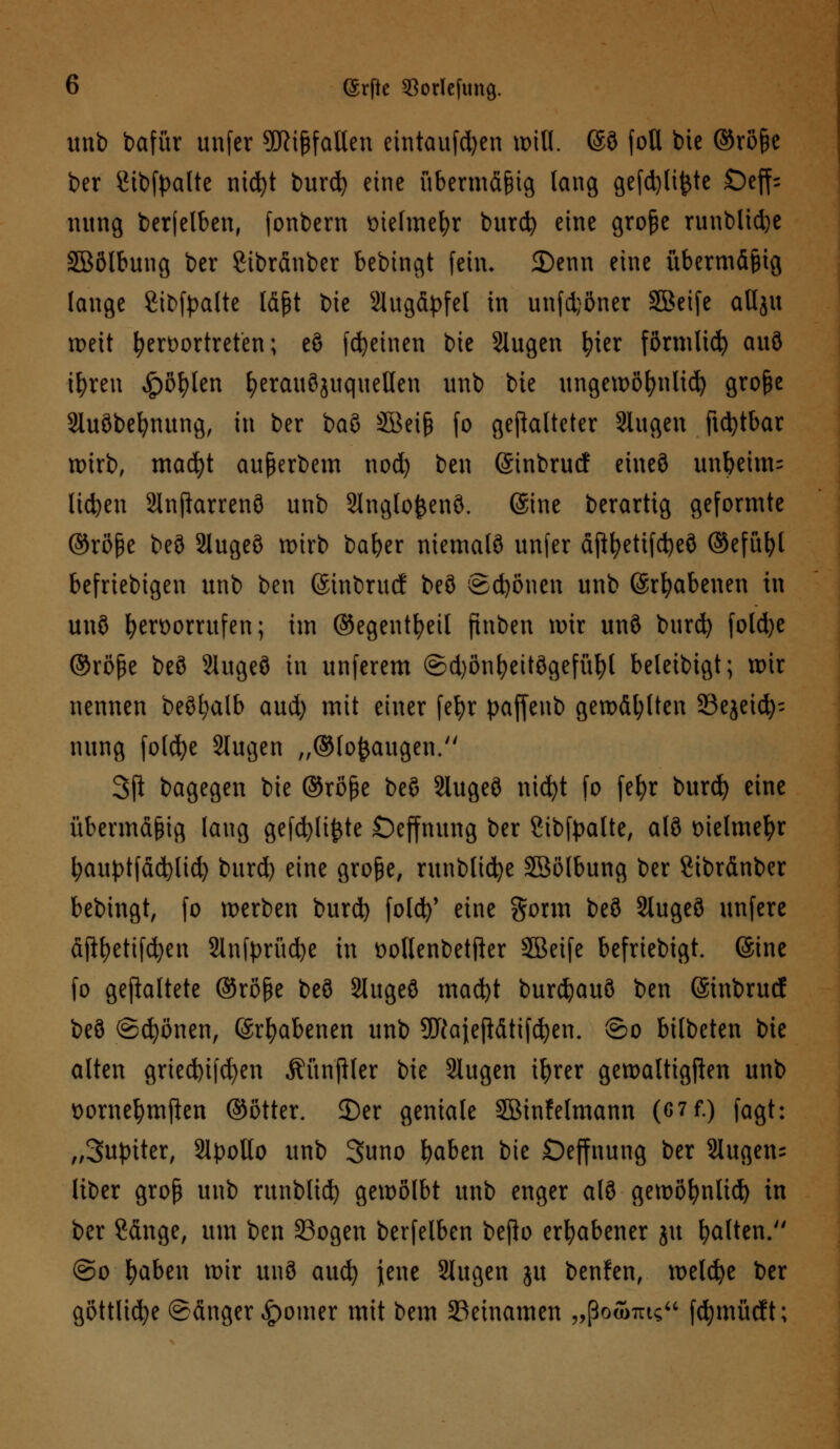 itnb bafür unfer Mißfallen eintaufd)en will, ©ö foü bie ©röße ber Sibfpalte ntd)t burd) eine übermäßig lang gefd)li£te Öcffs nung berjelben, fonbern vielmehr burd? eine große runblid)e SBölbung ber Sibränber bebingt fein* 2)enn eine übermäßig lange Cibfyalte läßt bie Slugdpfet in unfdjöner SBeife allju weit hervortreten; eö (djetnen bie Slugen fyier förmlich auö x\)xt\\ £öf)len fyerauöjuqueüen unb bie ungewöhnlich große Sluöbefynung, in ber ba$> SBei§ fo gefalteter Slugen ftcfytbar wirb, mad)t außerbem nod) ben (Stnbrucf eineö unbeiuu liefen Slnftarrenö unb Slnglofcenö. @ine berartig geformte ©röße beö Slugeö wirb bafyer niemalö unfer aftfyettfcfyeö ©efiiljl beliebigen unb ben (Smbrucf beö ©d)öuen unb ©rfyabenen in unö hervorrufen; im ©egentfyeit ftnben wir unö burd) fold)e ©röße beö Slugeö in unferem ©d)önfyeitögefüf)l beleibigt; wir nennen beöfyalb aud) mit einer fel)r paffenb gewählten 33ejetd)- nung fohfye Slugen „©(o^itgen. 3p bagegen bie ©röße beö Slugeö nicfyt fo fefyr burd) eine übermäßig laug gefcfyli£te £)effnung ber Stbfpalte, alö vielmehr l;auptfäd)lid) burd) eine große, runbltdje Sßötbung ber Sibrdnber bebingt, fo werben burd} fold)' eine gorm beö Slugeö unfere äjlfjetifcfyen 2lnfprüd)e in votlenbetfter SBeife befriebigt. Sine fo gefaltete ©röße beö Slugeö madjt burdjauö ben (Sinbrucf beö @d)önen, (Srfyabenen unb SCTfajeftdtifc^en. ©o bilbeten bie alten gried)ifd)en Äünfiler bie Slugen ifyrer gewaltigften unb vornefymften ©ötter. 2)er geniale SBinfelmann (C7f.) fagt: „Supiter, Slpollo unb Suno fyaben bie Oeffnung ber 9Iugen= über groß unb runbltcfy gewölbt unb enger alö gewöfynüd) in ber Sänge, um ben 33ogen berfelben befto erhabener ju galten. @o fyaben wir unö aud) jene Slugen jit benfen, welche ber göttliche ©änger £>omer mit bem S3einamen „ßoäms fcfymücft;