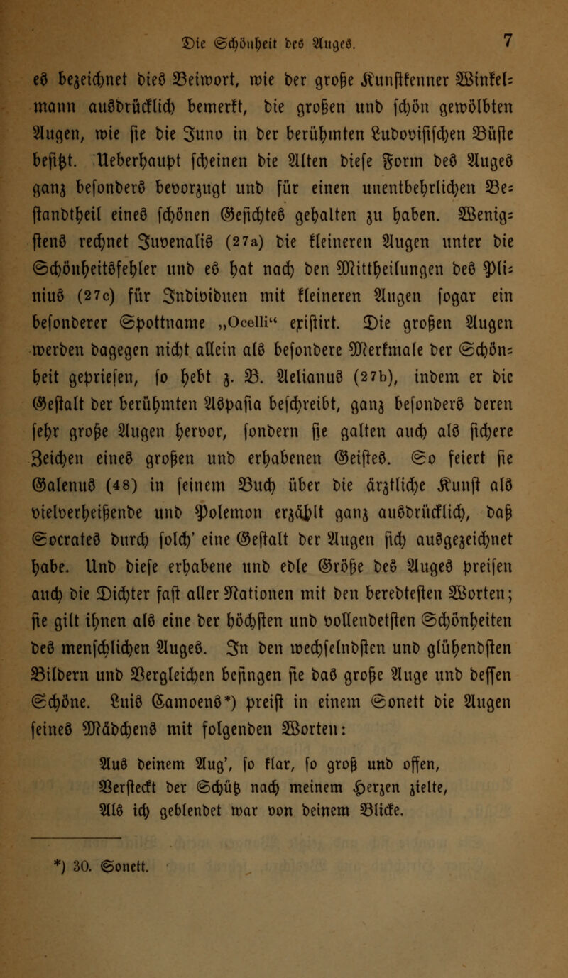 eö bejeicfynet bteö S3eitt>ortf rote ber große Äunftfenner Sötnfel= mann auöbrücfltd) bemerft, bie großen unb fcfyön gewölbten Slugen, roie fte bie 3uno in ber berühmten Subomftfcfyen 23üfte beftfct. Ueberfyaupt [feinen bie alten biefe Sonn beö 2lugeö ganj befonberö beüorjugt unb für einen unentbehrlichen 33e= fianbt^eif eineö frönen ©eftcfyteö gehalten ju fyaben. 2Benig= ftenö rennet Suoenaltö (2 7a) bie Heineren Slugen unter bie ©cfyönfyeitöfefyler unb eö fyat nati) ben Sftütfyeilungen beö ty\U niuö (2 7c) für Snbiüibuen mit Heineren Singen fogar ein befonberer (Spottname „Oceili ejrijiirt. JDie großen 2lugen werben bagegen nid)t allein alö befonbere 9fterfmale ber ©d)ön= beit gepriefen, fo f>ebt j. 23. Slelianuö (2 7b), tnbem er bic ©eftalt ber berühmten 21öpafta betreibt, ganj befonberö bereit fefyr große Slugen fyerüor, fonbern fte galten aud) alö ftcfyere Seiten eineö großen unb erhabenen ©eifteö. ©o feiert fte ©alenuö (48) in feinem 33ucfy über bie firjtlidje Äunft alö tnefoerfyeißenbe unb $Po(emon erjflfclt ganj auöbrücflicb, ba$ ©ocrateö burd) folcfy' eine ©eftalt ber Slugen ftd) auögejeicfynet fyabe. Unb biefe erhabene unb eble ©röße beö Slugeö greifen aucfy bie 35icfyter faft aller Nationen mit ben berebteften SBorten; fte gilt ifmen alö eine ber bödmen unb oollenbetflen ©cfyönfyeiten beö menfcblicfyen 2Iugeö. 3n ben mecfyfetnbjten unb glüfyenbften Silbern unb 23ergleicfyen beftngen fte baö große Sluge unb beffen ©cfyöne. 8uiö ©amoenö*) preift in einem ©onett bie 2lugen feineö 9Käbdjenö mit folgenben SBorten: Sluö beinern 2tug\ fo flar, fo groß unb offen, 33erftecft ber ©cfyüfc nad? meinem £erjen jielte, Sllö \6) geblenbet n>ar t>on beinern Slicfe, *) 30. ©onett.