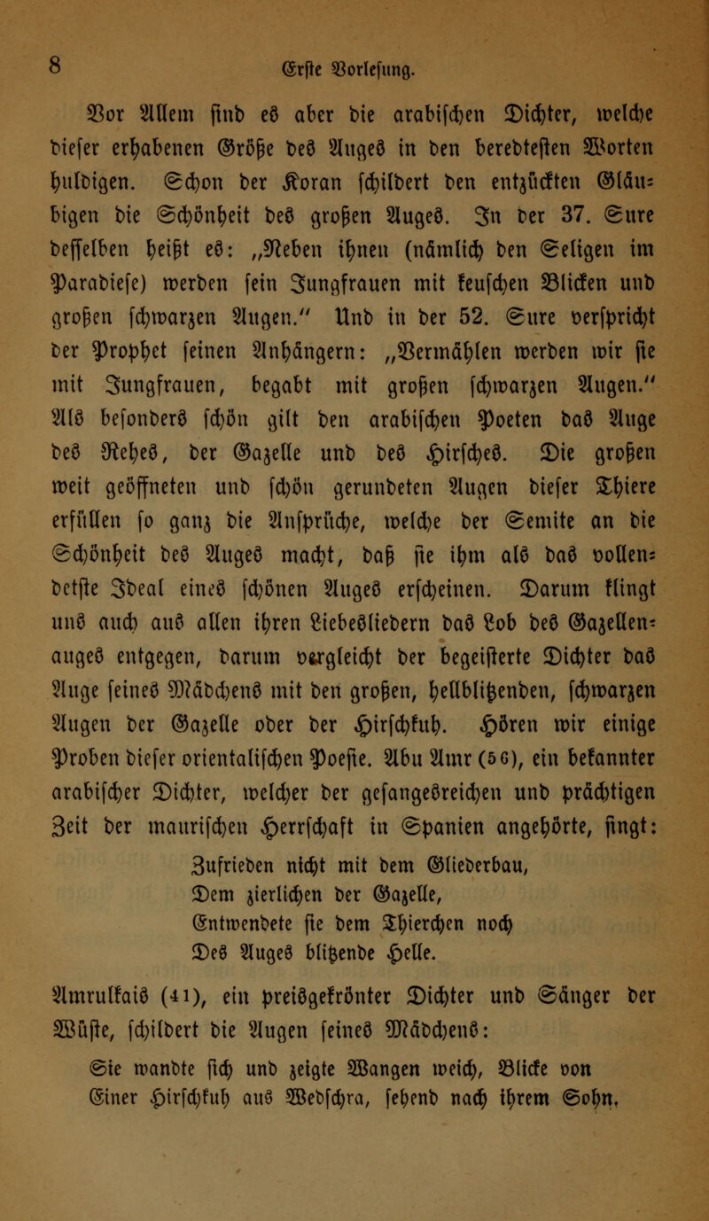 23or SlUcm ftnb eö aber bie arabtfcfeen 2)id)ter, \r?eld>e biefer erhabenen ©rßße beö Slugeö in ben berebteflen ©orten fyulbigen. ©cfyon ber Äoran (Gilbert ben entjücften ©lau- bigen bie ©(fyönfyeit beö großen 2lugeö. 3n Der 37. ©ure beffelben fyeißt eö: „Sieben ifnten (nämlid) ben Seligen im $)arabiefe) werben fein Sungfrauen mit feufcfyen SBlicfen unb großen fcfywarjen Slugen. Unb in ber 52. (Sure t>erfprtd)t ber ^)rop^et feinen Sün^dngern: „93ermät)len werben tt>ir fte mit Sungfrauen, begabt mit großen fcfywarjen Slugen. 2118 befonberö fd)ön gilt ben arabifcfyen Poeten t>a$ Sluge beö SKefyeö, ber ©ajelle unb beö £)irfcfyeö. 2)ie großen weit geöffneten unb fd)öu gerunbeten 2Iugcn biefer Spiere erfüllen fo ganj bie 2lnft>rücfye, weld)e ber ©emite an bie ©d)önf)eit beö Slugeö mad?t, ba$ fte ifjm alö baö ttoHens betfk 3beal eineö fd)6nen 2lugeö erfreuten. 3)arum Hingt unö aucb auö allen ifyren ßiebeöliebern baö 8ob beö ©ajeßen- augeö entgegen, barum ü&rgleicfyt ber begeisterte 2)id)ter baö ?luge feineö 9Mbd)enö mit ben großen, ^ellbli^enben, fcfywarjen Stugen ber ©ajelle ober ber £irfcfyfub. £ören wir einige groben biefer orientalifcfyen $)oefte. 2lbu 2lmr (5 6), ein befannter arabifcfyer 2)id)ter, weldjer ber gefangeöreicfyen unb prächtigen Seit ber maurifcfyen £errfcfyaft in Spanien angehörte, fingt: 3ufrteben ntcfyt mit bem ©lieberbau, 2)em jierlidjen ber ©ajelle, (Sntroenbete fte bem Sfyiercfyen nocfy 2)eö Slugeö blifcenbe £elle. Slmrulfaiö (4i), ein preiögelrönter £>id)ter unb ©änger ber S&uße, fd)ilbert bie Slugen feineö 9JMbd)enö: @ie manbte ftd) unb jetgte SBangen n>eicfy, 23licfe oon Siner £irfd;ful; auö 3Bebfcfyra, fefyenb nad) tljrem ©ofyn,