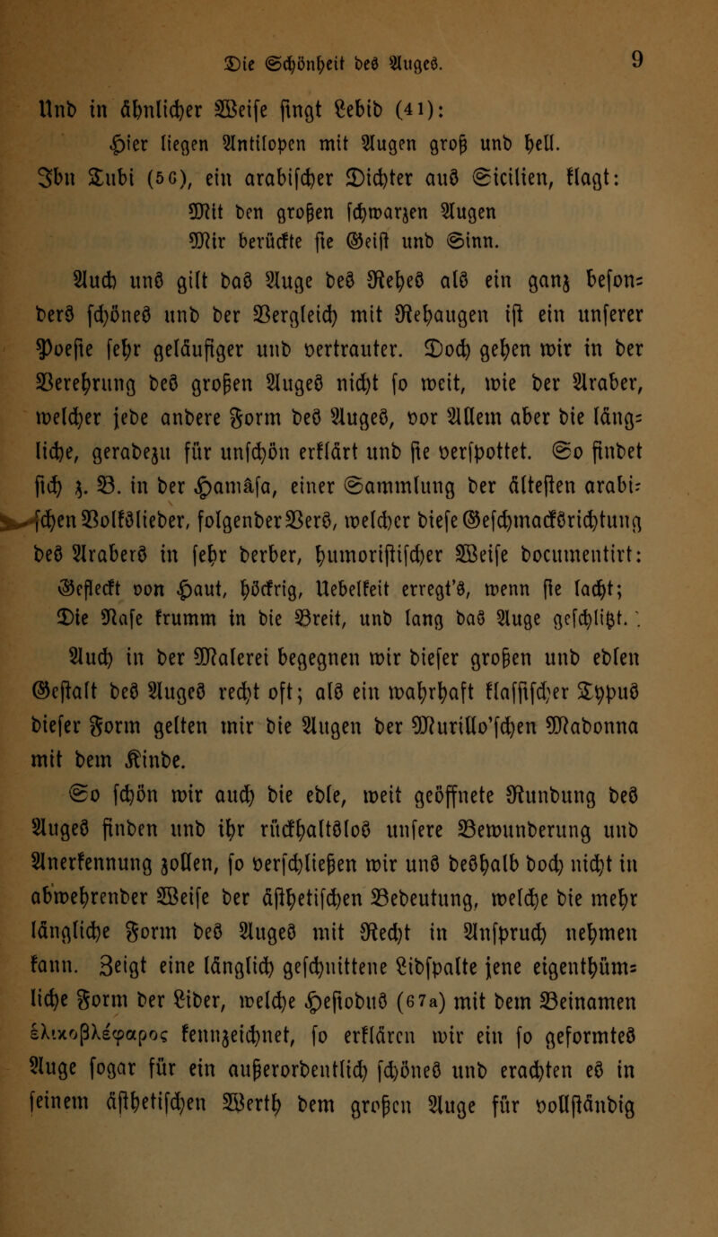 Unb in äbnlidjer SBeife fingt Sebib (41): |)ier liegen 2lntifopen mit 9lugen groß unb bell. 3bn £ubi (5 6), ein arabifcfyer 2)id)ter auö ©icilien, flagt: SWtt ben großen fcfyroarjen Slugen W\x berücfte fte (Seift unb ©inn. Slucb un8 gilt ba3 Sluge beö 5Re^e9 al8 ein ganj befon= t>er3 fdjönefl unb ber 23ergteid) mit JRe&augen iji ein unferer $Poefte fefyr geläufiger unb vertrauter, ©od? gefyen mir in ber Sßerefyrung beö großen Slugeö nid)t fo meit, mie ber Slraber, meldjer jebe anbere gorm beö Slugeö, t>or Siflem aber bie Iäng= lid)e, gerabeju für unfcfyön erfldrt unb fte verfpottet. @o finbet ftd) $. 33. in ber £amäfa, einer ©ammlung ber älteften arabi- ^-(cfyenSolfölieber, folgenber33erö, melcfycr biefe©efd)macförid)tung beö Slraberö in fefyr berber, fyumortftifdjer SBeife bocumentirt: ©eflecft oon £aut, fyörfrig, Uebelfeit erregte, menn fte tacfyt; Die SRafe frumm in bie 33reit, unb lang baö Sluge gcfcfylifct.; 2lud) in ber Malerei begegnen mir biefer großen unb eblen ©eftaft beö Slugeö recfyt oft; al3 ein mafyrfyaft Hafftfd;er Stypuö biefer gorm gelten mir bie Slugen ber SHurtHo'fdjen 5ftabonna mit bem Äinbe. ©o fcfyön mir aud) bie eble, meit geöffnete Sftunbung beö Slugeö ftnben unb ifyr rücffyaltöloö unfere SBemunberung unb SJnerfennung joHen, fo öerfdjliefjen mir unö beöfyalb bod) nidjt in abmefyrenber SBeife ber äjtyetifdjen 33ebeutung, meldte bie metyr längliche gönn beö Slugeö mit 9led)t in Slnfprud) nehmen fann. Beigt eine länglid) gefcfyuittene gibfpalte jene eigentfyüm= licfye gorm ber giber, roeldje £eftobuö (6 7a) mit bem 23einamen IXtxoßXecpapo? fennjeicfynet, fo erflfircn mir ein fo geformtes 9luge fogar für ein auferorbentlid) fdjöneö unb eradjten eö in feinem fijtyetiföen 3£erty bem großen Sluge für DoUjtänbig