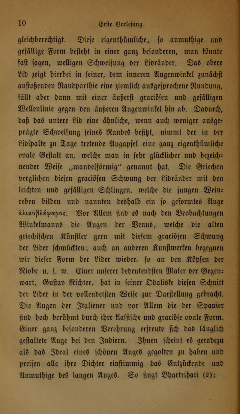gleichberechtigt. JDtcfc eigentümliche, fo anmutige unb gefällige gorm befielt in einer ganj befonberen, man fönnte faji fagen, welligen (gcfywetfung ber Sibränber. 2)a3 obere 8ib jeigt hierbei in feiner, bem inneren Slugenwtnfel junäd)fl anftoßenben 5Ranbpartl)ie eine jiemlid) auögefprodjene Jfiunbung, fällt aber bann mit einer äußerft graciöfen unb gefälligen SBeHenlinie gegen ben äußeren 2Iugenwinfel \)\x\ ab. £)aburd), bap baö untere üb eine äfjnlicfye, wenn aud) weniger auöge= prägte <£d)Wetfung fetneö Sftanbeö beft^t, nimmt ber in Der £tbfpalte ju Sage tretenbe Augapfel eine ganj eigentfyümlid)e ot>alc ®eftalt an, welcfye man in febr glücfltcfyer unb bejeid)= nenber SBeife „manbelförmig genannt f>at. Die ©ried)en ücrglicben biefen graciöfen @d)wung ber Sibräuber mit ben leid)ten unb gefälligen Sd)lingen, weld)e bie jungen SBein= reben bilben unb nannten beöfyalb ein fo geformtes Sluge l>axoßXecpapoc. 33or 2Wem finb *ö nad) ben ^Beobachtungen äiMufelmannö bie 2iugen ber 2Senuö, welche bie alten griednfcfyen ÄünfHer gern mit biefem graciöfen @d)wung ber Siber fcfymücfteu; aud) an anberen Äuujlweilen begegnen wir biefer §orm ber Ctber wieber, fo an ben Äöpfen ber 5ftiobe u. f. w. ©hier unferer bebeutenbften Sftaler ber ©egetu wart, @ujkt) 9üd}ter, bat in feiner Obaliöfe biefen (Schnitt ber Siber in ber üollenbetften SBeife jur ©arftellung gebracht. ©ie Slugen ber Staliener unb t>or Slllem bie ber Spanier ftnb fyod) berühmt burd) iE>re flafjtfdje unb graeiöfe ooale gorm. (Stner ganj befonberen 33erefyrung erfreute ftcfy ba$> länglid) gefaltete Sluge bei ben 3ubiern. Sfynen fdjeint eö gerabeju alö baö Sbeal eineö frönen 2tugeö gegolten ju fyaben unb preifen alle ifyre ©icfyter einpimmig baö ©ntjücfenbe unb 2inmutfyige beö langen Slugeö. (go fingt SB^artri^ari (2);