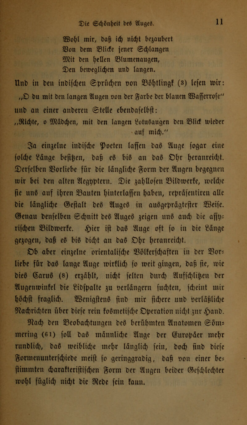 2Bol)l mir, bajj \i) nidjt bejaubert 33on bem 331icfe jener ©drangen 9Jiit ben gellen 331umenaugen, 2)en beweglichen unb langen, Unb in beu inbifd)en ©prüfen bon 33of)tlingf (3) lefen tx>ir: „D bu mit ben langen 2Iugen t>on ber garbe bcr blauen 2Ba[ferrofe unb an einer anberen Stelle ebenbafelbft: ,,5Rtd;te, o 9ftab$en, mit ben langen CotuSaugen ben 231icf nueber auf mid). Sa einzelne inbifdbe 9>oeten (äffen t>a$ Slugc fogar eine folcfye ?änge beft^en, ba§ eö biö an baö Ol;r fyeranreid)t. 2)erfelben Vorliebe für bie längliche gorm ber Slugcn begegnen mir bei ben alten Slegtyptern. 2)ie jafyUofen 23tlbmerfe, meld)e fte unö auf ifyren Sauten fyinterlaffen fyaben, repräfentiren alle bie längliche ©efhlt beö Slugeö in auögeprägtefter SBeife. ©enau benfelben @d)nitt beö Slugeö jeigen unö aud) bie ajft^ rifcfyen Söilbmerfe. ^>ier ifi baö Sluge oft fo in bie Sänge gejogen, ba§ eö biö bicfyt an baö £)fyr fyeranreid)t. Ob aber einjelne orientalifd)e SSölferfdjaften in ber 23or= liebe für baö lauge 2luge mirflid) fo meit gingen, bafj jte, rote bieö (Saruö (8) erjäfjlt, nid)t feiten burd) 3Iuffd)lt^eu ber Slugenminfel bie Sibfpalte ju verlängern fu&ten, fcbeint mir \)b$)$ fraglid). Sßenigflenö ftnb mir ftd>ere unb £>erläJ3tid)e 9iad)rid)ten über biefe rein foönietifd)e Operation nidjt jur £aub. SRad) ben Beobachtungen beö berübmten Slnatomen ©öm* mering (6i) foll t)ad mdnnlid)e 2luge ber Europäer mefyr runblid), iai meiblid)e mefyr länglid) fein, bod) ftnb biefe gormenunterfcfyiebe meift fo geringgrabig, ba$ bon einer he- (iintmten *arafteriflifd)en gorm ber äugen beiber ©cfd)led)ter rootyl füglicfy nid)t bie JRcbe fein fami.