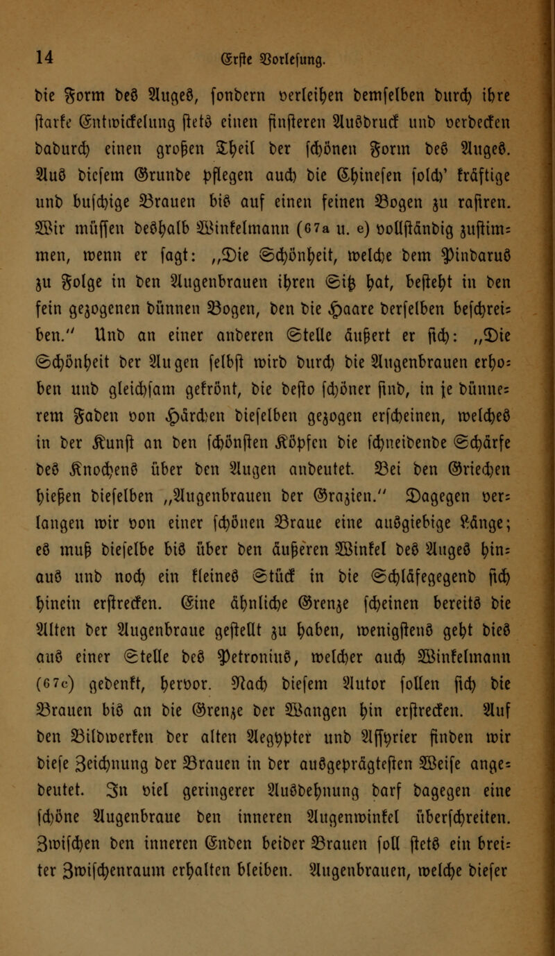 bie %oxm beö Augeö, fonbcrn t>erleifyen bemfelben burd) ibre jforfe (Sntroicfelung fWö einen ftnfleren Auöbrucf unb öerbecfen baburd) einen großen Streit ber frönen gorm beö Augeö. Auö biefem ©runbe pflegen aud) bie ßfyinefen fotd)' fräftige unb bufdnge SBrauen bis auf einen feinen Sogen ju raftren. SBtr muffen beöfyalb SQSinfelmann (6 7a u. e) t>ollftdnbig jujiims men, wenn er fagt: „3)ie ©djönfyeit, meldje bem ?)inbaruö ju golge in ben Augenbrauen ifyren ©ij$ fyat, befreit in ben fein gezogenen bünnen Sogen, ben \)k £>aare berfelben befd)rei= ben. Unb an einer anberen ©teile äußert er ftd): „2)ie ©djönfyeit ber Augen felbft wirb burd) bie Augenbrauen zx\)o- ben unb gleid)fam gefrönt, bie befto fd)öner ftnb, in je büune= rem gaben t>on Kardien biefelben gejogen erfcbeinen, melcfyeö in ber Äunfi an ben fcfcönfien Äöpfcn bie fcfyneibenbe ©cfyärfe beö Änodjenö über ben Augen anbeutet 23ei ben ©rieben fiepen biefelben „Augenbrauen ber ©rajien. 2)agegen oer= langen mir t)on einer frönen 23raue eine auögiebtge Ränge; eö muß biefelbe biö über ben äußeren SBinfel beö Augeö fyin; auö unb nocfy ein fleineö ©tücf in bie ©djläfegegenb ftd) hinein erftrecfen. (Sine d^nücfee ©renje fcfyetnen bereitö bie Alten ber Augenbraue gefkUt ju fyaben, menigftenö gefyt bieö auö einer ©teile beö ?)etroniuB, metd)er aud) SBinfetmann (6 7c) gebenft, ^ert>or. 9Rad) biefem Autor fotlen ftd) bie Sßrauen biö an bie ©renje ber SBangen l?in erflreden. Auf ben 23ilbmerfen ber alten Aegfyptcr unb Afftyrier finben mir biefe 3eicfynung ber SSrauen in ber auögeprägteften SBeife ange= beutet. 3« öiel geringerer Auöbefynung barf bagegen eine fd)öne Augenbraue ben inneren Augenminfel überfdjreiten. Smifdjen ben inneren @nben beiber SBrauen foll ftetö ein breu ter 3mtfd)enraum erhalten bleiben. Augenbrauen, melcfye biefer
