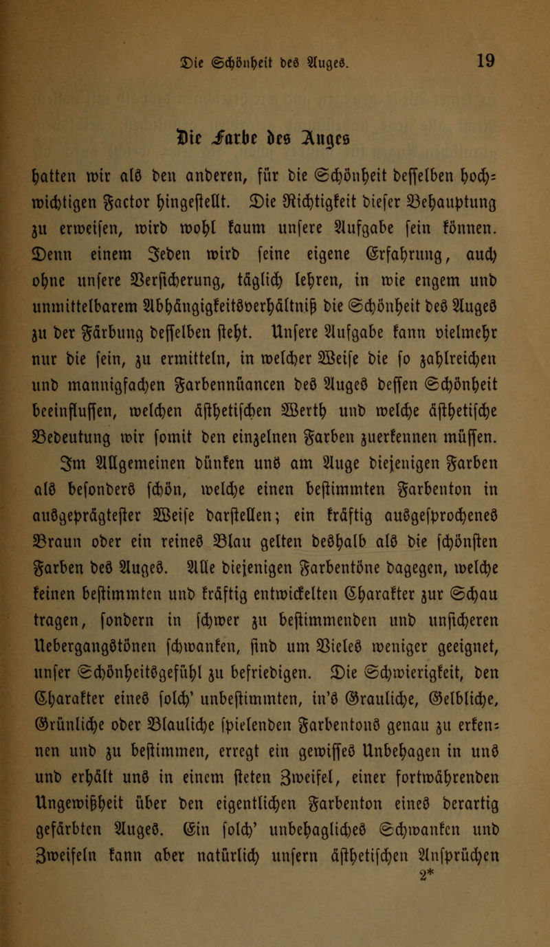 Bit JFarbe öcö Auges Ratten wir alö ben anberen, für t>ie ©cfyönfyeit beffelben fyofy' widrigen gactor fomgeßeUt. 5Dic 3ftid)tigfeit biefer 23el)auptung ju er weifen, wirb wofyl !aum unfcre Aufgabe fein fönnen. JDenn einem Seben wirb feine eigene (Srfafyrung, aud) ofync unferc 33erjtd)erung, täglid) lehren, in wie engem unb unmittelbarem 2lbfyängigfeitöüerfyältnif$ bie ©djßntyeit beö StugeS ju ber Färbung beffelben jkfyt. Unfere SJufgabe fann tnelmefyr nur bie fein, ju ermitteln, in welker Söeife bie fo jafylreicfyen unb mannigfadjen garbennüancen beö 2lugeö beffen ©ct)ön^eit beeinfluffen, welken äjtyetifc&en SBertfy unb welcfye äftfyetifdje 33ebeutung wir fomit ben einzelnen Farben juerfennen muffen. 3m ungemeinen bünfen unö am Sluge biejenigen Farben alö befonberö fd)ßn, weld)e einen beftimmten garbenton in auögeprägtefter äöeife barftetlen; ein fräftig auögefprocfyeneö SSraun ober ein reineö 23lau gelten beöfyalb alö bie fcfyönften garben beö Slugeö. 2lüe biejenigen Sarbentöne bagegen, welcfye feinen beftimmten unb fräftig entwicfelten Sfyarafter jur ©cfyau tragen, fonbern in fcfywer ju beftimmenben unb unftdjeren Uebergangötönen fcfcwanfen, ftnb um SSicleö weniger geeignet, unfer @d)önfycitögefüfyl ju beliebigen. JDie ©d)wierigfeit, t)zxi ßl;arafter eineö fold)' unbeftimmten, in'ö ©raulicfye, ©elblid^e, ©rünlidje ober 23laulicfye tytetenben garbentonö genau ju erfen- nen unb ju bejtimmen, erregt ein gewiffeö Unbehagen in unö unb erfyält unö in einem fieten B^eifel, einer fortwäfyrenben Ungewißheit über ben eigentlichen Sarbenton eineö berartig gefärbten Slugeö. (Sin fold)' unbel?aglid)eö ©cfywanfcn unb ßweifeln fann aber natürlich unfern äjtyetifcfyen 2lnfprücfyen