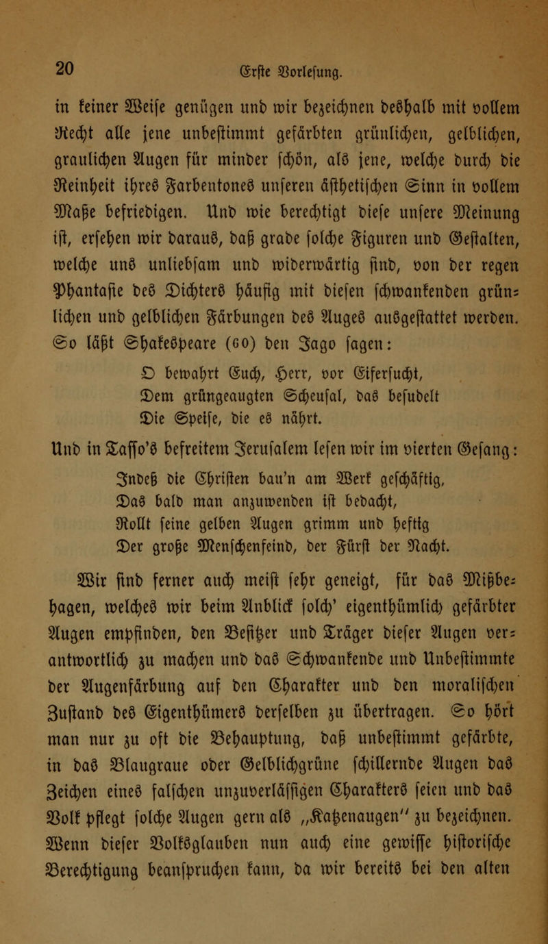 tu feiner Söeife genügen unb mir bejeicfynen beöfyalb mit öollem JWedjt alle jene unbeftimmt gefärbten grünltdjen, gelblichen, graulichen Slugen für minber fd)ön, al9 jene, meiere burd) bie Steinzeit ifyreö garbentoneö unferen äjtyettfdfyen @inn in tollem SSKape beliebigen, Unb mie berechtigt biefe unfere Meinung ifi, erfefyen mir barauö, t>a$ grabe foldje giguren unb ©eftatten, meldje unö unliebfam unb mibermärtig ftnb, üon ber regen 9)l>antajte beS 2)id)ter8 fyäujtg mit biefen febmanfenben grün- liefen unb gelblichen Färbungen be3 Slugeö aitögefiattet werben. ©o läßt ©fyafeöpeare (co) ben Sago fagen: D bemat;rt (Sucfy, |>err, t)or ©iferfudjt, 25em grüngeaugten ©djeufal, baö befubelt 2)ie ©petfe, bie e$ nafyrt Unb in Saffo'8 befreitem Serufalem lefen mir im vierten ©efang: 3nt?e§ Die Sänften bau'n am 2Berf gefcfyafttg, 2)aS balb man anjumenben ift bebaut, StoUt feine gelben 3lugen grimm unb heftig JDer große 9Kenf$enfeinb, ber Surft ber üftacfyt. SBir ftnb ferner aud) meifl fet?r geneigt, für baö 9ftiJ3be; fyagen, metcfyeö mir beim Slnblicf folefy' eigentfyümlid) gefärbter Slugen empfinben, ben 33eft£er unb Präger biefer Slugen t>er= antmortlid) ju machen unb baS (gcfymanfenbe unb Unbeftimmte ber Slugenfärbung auf ben ß^arafter unb ben moralifd)en' Sujianb be3 ©igentfyümerö berfelben ju übertragen, ©o \)M man nur ju oft bie Behauptung, ba$ unbeftimmt gefärbte, in baö SBlaugraue ober ©elblidjgrüne fd)illembe Slugen baö Beiden eineö fallen unju\>erläfftgen ©fyarafterö feien unb ba3 S3ol? pflegt foldje Slugen gern al8 „Äa^enaugen ju bejeid)nen. Söenn biefer 23olföglauben nun au$ eine gemtffe tyijlorifdje Berechtigung beanfprucfyen fann, ia mir bereite Ui ben alten