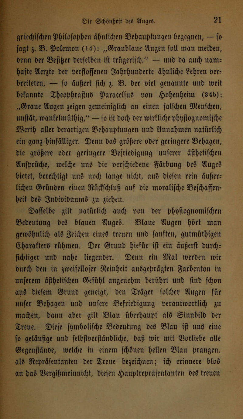 griecfyifcfyenSpfyilofopfyen ä&nltdjen 33efyauptungen begegnen, — (o fagt j. 33. $3olemon (14): „Graublaue Slugen foU man meinen, benn ber 33ejt$er berfelben ift trügertfd), — unb ba aud) nanu fyafte Sleqte ber üerfloffenen Safyrfyunbertc ä^nttd^e Se^ren Der- bretteten, — fo äußert ftd) j. 35. ber mel genannte unb n>eit befannte Sljeopfyrajluö ?)aracel(u3 Don ,£)oI)enfyeim (34b): „©raue Slugen jeigen gemeiniglicfy an einen falfdjen Sftenfcfycn, unftät, wankelmütig, — fo ift bocfy ber ttnrHidje pljtyftognomifcfye Söert^ aller berartigen Behauptungen unb Slnnafymen natürlich ein ganj hinfälliger. JDenn t>a% größere ober geringere SSe^agen, bie größere ober geringere 33efriebtgung unferer äjtyetiföen Slnfprücfye, meldte unö bie Derfd)iebene gärbung beö Slugeö bietet, berechtigt unö nod) lange ntdjt, auö biefen rein äuper- lidjen ©rünben einen 3ftücffd)luß auf bie moraltfcfye S3efd;affen= fyeit beö Snbiüibuumö ju jiefyen. ©affelbe gilt natürlid) aud) Don ber pfyfyftognomifd)en SSebeutung beö blauen Slugeö. 33laue Slugen fyört man geroöfynlid) alö Seidjen eineö treuen unb fanften, gutmütigen (S^arafterö rühmen, ©er ©runb fyiefür ift ein äußerft burd)= ftcfctiger unb nafye liegenber. 2)enn ein SKal werben wir burd) ben in jweifeltofer CRein^eit ausgeprägten $arbenton in unferem äftt)ettfd)en ©efüfyl angenehm berührt unb ftnb fd^on auö biefem ©runb geneigt, ben Sräger folcfyer Slugen für unfer Belagen unb unfere 23efriebigung DeranttDortlid) ju machen, bann aber gilt 23lau überhaupt alö ©innbilb ber Sreue. 35iefe ffymbolifdje 33ebeutung beö 35lau ifi unö eine fo geläufige unb felbftDerftänblidje, baß mir mit Vorliebe alle ©egenftänbe, roelcfye in einem frönen fyeKen 33lau prangen, alö JRepräfentanten ber Streue bejetdjnen; id) erinnere bloö an baö Söergißmeinmcfyt, biefen ^auptrepräfentanten beö treuen