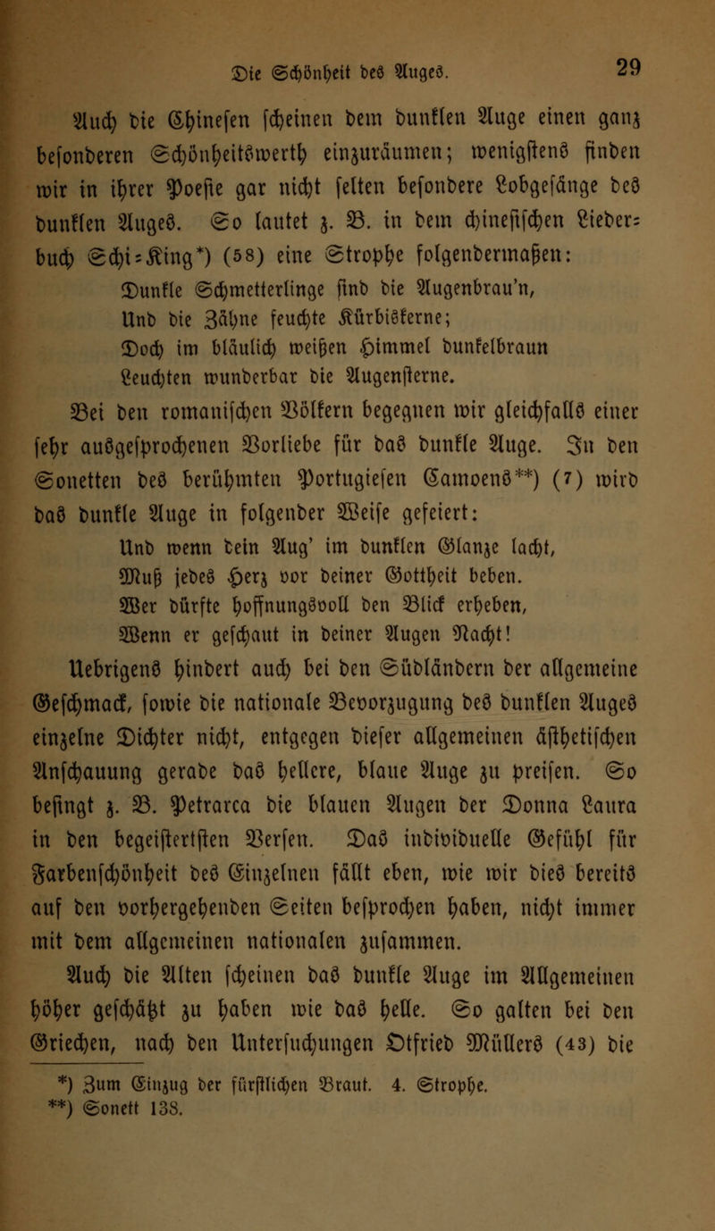 Slud) bte ©^inefen feinen bem bunflen Sluge einen ganj befonberen ©djönfyeitörcertfy einzuräumen; roenigfknö finben wir in ifyrer ^oefte gar nicfet fetten befonbere Sobgefdnge beö bunflen Slugeö. ©o lautet j. 33. in bem d)ineftfd)en 8teber= budE> ©d)t = Äing*) (5 8) eine ©tropfe fotgenbermafien: ©unfle Schmetterlinge ftnb bie Stugenbrau'n, Unb \)k 3at;ne feuchte ÄürbtSferne; Docfy im bläulich ttmfjen |nmmel bunfelbvaun 2eud)ten numberbar bie Slugenflerne. 33ei ben romanifdjen SJöKern begegnen mir gleichfalls einer fefyr ausgekrochenen S3orliebe für baö bunfle Sluge. 3n ben Sonetten beö berühmten $ortugtefen ßamoenö**) (7) xx>irt> bau bunfle Sluge in folgenber 5ßeife gefeiert: Unb menn beut Slug' im bunflen ©fanje lad)t, Sföuf) jebeö £er$ oor beiner ©ottfyeit beben. 2Ber bürfte b^ffnungööott ben SBlicf erbeben, SBenn er geflaut in beiner Slugen 9iad)t! Uebrtgenö fyinbert aud) bei ben ©üblänbern ber allgemeine @efd)macf, fonne t)it nationale 23et)or$ugung beö bunflen Slugeö einjelne 3)icfyter mdjt, entgegen biefer allgemeinen fijtyettfdjen Slnfcfyauung gerabe baö gellere, blaue Sluge ju greifen. @o befingt j. 23. Petrarca bie blauen Slugen ber £>onna Saura in ben begeiftertften SBerfen. £)aö inbtoibueUe ©efiifol für garbenfcfyönfyeit beö ©injelnen fäHt eben, rote wir bieö bereits auf ben oorfyergebenben ©eiten befprod)en fyaben, nid;t immer mit bem allgemeinen nationalen jufammen. Slucfy bie Sllten fcfyeinen \)a?> bunfle Sluge im SWgemeinen fyöfyer gefdjäjjt ju l;aben nue iai fyeHe. @o galten bei ben ©rieben, naefy ben Unterfud;ungen Ötfrteb SflüUerö (43) bie *) 3um (Sinjug ber fürjHtcfyen 53raut. 4. ©tropfe. **) (Sonett 138.