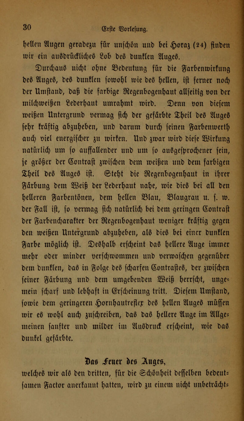 gellen Slugen gcrabeju für unfein unb bei £oraj (24) ftnben wir etu auöbrücfltd)eö 2ob beö bunflen Slugeö. 2>urd)auö nic^t ofyne SSebeutung für tue garbenwirfung beö 2lugeö, beö bunflen fowofyl tüte beö gellen, iji ferner nod) ber Umjianb, baß bie farbige {Regenbogenhaut allfeittg Don ber intld)ix>et^en Seberfyattt umrahmt wirb. 25enn Don biefem roeigen Untergrunb vermag ftd) ber gefärbte SE&eit beö 2lugeö fefyr fräftig abgeben, unb barum burd) feinen garbenwertty aud) t>iel energifdber ju wirfen. Unb jwar wirb biefe SBtrfung natürlich um fo auffaUenber unb um fo auögefprod)ener fein, \t größer ber Sontrafi jwifd)en bem weißen unb bem farbigen 2#eil beö Slugefl iji. @tefyt bie Regenbogenhaut in tfyrer gärbung bem SBeiß ber ßeber^aut nafye, wie bieö bei all ben fetteren garbentßnen, bem gellen 33lau, 23faugrau u. f. w. ber gaU iji, fo vermag ftd) natürlid) bei bem geringen Sontraji ber garbend)arafter ber Regenbogenhaut weniger fräfttg gegen ben weißen Untergrunb abgeben, alö bieö bä einer bunflen garbe möglich iji. ©eöfyalb erfcfyetnt baö gellere Sluge immer mebr ober minber Derfcfywommen unb Derwafcfyen gegenüber bem bunflen, baö in gotge beö fd)arfen Sontrajieö, ber jmifc^en feiner gärbung unb bem umgebenben SBeiß berrfcfyt, unge-- mein fdjarf unb lebhaft in (Srfd)etnung tritt, liefern Umjianb, fowie bem geringeren ^orntyautrejlep beö gellen Slugeö muffen wir eö ido^I aud) jufdjreiben, baö baö gellere Sluge im 2ltlge= meinen fanfter unb milber im Sluöbrucf erfd)eint, rote baö bunfel gefärbte. wetcfyeö wir alö ben brüten, für bie ©d)ßn^eit beffelben bebeut- famen gactor anerfannt Ratten, wirb ju einem nid)t unbeträcbU
