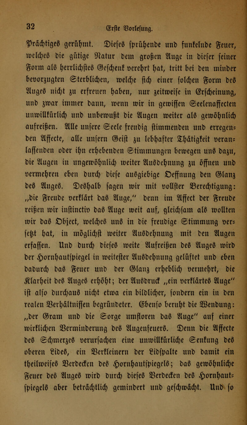 $rdd)tigeö gerühmt. 2)iefeö fprül)enbe unb funfclnbc geuer, welcfyeö bie gütige Statur bem großen 2luge in biefer feiner gönn alö |>errltd)j}eö ©efetyenf oere^rt f>at, tritt bei ben minber bevorzugten Sterblichen, welche ftcfy einer folgen gorm beö Slugeö nid)t ju erfreuen ^aben, nur jeitweife in @rfd)emung, unb jwar immer bann, wenn wir in gewiffen Seelenaffecten uniDtUfurltd^ unb unbewußt bie Stugen weiter alö gewöfynlid) aufreihen. 2ille unfere Seele freubig ftimmenben unb erregen; ben Effecte, alle unfern ©etji ju lebhafter S^dtigfeit t>eran= laffenben ober ifyn er^ebenben (Stimmungen bewegen unö baju, bie Stoßen in ungewöfynlid) weiter Sluöbe^mtng ju öffnen unb »erme&ren eben burd) biefe auögiebige Öeffnung ben ©fanj beö Slugeö. Deöfyalb fagen wir mit üollfter ^Berechtigung: „bie greube ocrfldrt baö Stuge/' benn im Slffect ber greube reiben wir tnjitnetto baö Sluge weit auf, gtetdjfam alö wollten wir bau £)bject, welcfyeö unö in bie freubige Stimmung t>er= fe£t bat, in möglicfyfl weiter Sluöbefynung mit ben Slugen erfaffen. Unb burefy biefeö weite 2tofret§en beö Stogeö wirb ber ^)ornbautfpiegel in weiterer Stoöbebnung gelüftet unb eben baburd) t^ai geuer unb ber ©lanj erfyeblicf) t>ermefyrt, bie Älarfyeit beö Slugeö erfyöl;t; ber 2luöbrucf „ein üerfldrteö 2toge ift alfo burd)auö nicfyt etwa ein bilbltcfyer, fonbern ein in ben realen 33erl;dltnij|en begründeter. ©benfo beruht bie SBenbung: „ber ©ram unb bie Sorge umfloren baö 3Iuge auf einer wirHicfyen 23erminberung beö Slugenfeuerö. 2)enn bie Slffecte beö Sd)merjeö oerurfadjen eine unwillfürlicfye Senfung beö oberen Sibeö, ein SSerHeinem ber Sibfpalte unb bamit ein tbeilweifeö SBerbecfen beö £ornfyautfyiegelö; t>ai gewöhnliche geuer beö 3lugeö wirb burefy biefeö 23erbecfen beö ^ornfyaub fpiegelö aber betrdd;tlid) geminbert unb gefcfywdcfyt. Unb fo