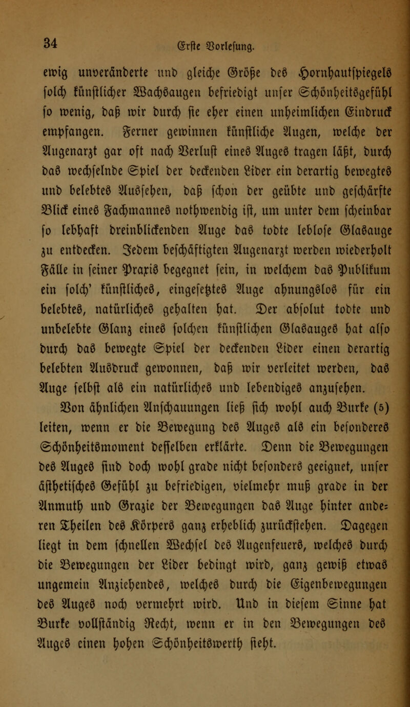 ewig unoerfinberte unb gleite ®röße beö £ornfyautftnegelö fold) fünpdjer SBacfySaugen befrtebtgt unfer @cfyöni)eitSgefüI)l fo tt>enig, baß ix>tr burd> fte e^er einen unfyetmlidjen (Sinbrucf empfangen, gerner gewinnen fünftticfye Slugen, roelc^e ber Slugenarjt gar oft nad) Berlufi eines SlugeS tragen läßt, burd) baS wed)felnbe ©piet ber becfenben Stber ein berartig bewegtes unb belebtet ^luöfe^en, ba$ fcfyon ber geübte unb gefd)ärfte Blicf eineö gad)manneS not^tt>enbig ijl, um unter bem fdjeinbar fo lebhaft breinblicfenben Sluge baS tobte leblofe ©laSauge ju entbecfen. 3ebem befd)äftigten Slugenarjt werben roieber^olt gäße in feiner ^rajtiö begegnet fein, in welchem baS spubltfum ein fold)' fünftlidjeS, eingefetjteS Sluge afynungSloS für ein belebtes, natürliches gehalten fyat. 3)er abfolut tobte unb unbelebte ©lanj eineS fold)en huifllid)en ©laSaugeS fyat alfo burd) baS bewegte @piel ber becfenben Siber einen berartig belebten SluSbrucf gewonnen, bafj wir verleitet werben, baS Sluge felbft alS ein natürlidjeS unb lebenbigeS anjufefyen. 33on äfynlicfyen Slnfcfcauungen ließ ftcf> wol)t aud) Burfe (5) leiten, wenn er bie Bewegung beS SlugeS als ein befonbereS ©cfyönfyeitSmoment beffelben erHärte. 3)enn tk Bewegungen beS SlugeS ftnb bod) wofyl grabe nicfyt befonberS geeignet, unfer <S{tyetifd)eS ®efül)l ju beliebigen, t>telme^>r muß grabe in ber Slnmutfy unb ®rajie ber Bewegungen baS Sluge hinter anbe; ren Steilen beS ÄörperS ganj er^eblid) jurücfftefyen. dagegen liegt in bem fcfynellen 3öed)fel beS SlugenfeuerS, weites burd) bie Bewegungen ber ßiber bebingt wirb, ganj gewiß etwaS ungemein SlnjtefyenbeS, weldjeS burd) bie (Sigenbewegungen beS SlugeS nod) sermefyrt wirb. Unb in biefem ©inne fyat Burfe DottjMnbig 9ied)t, wenn er in ben Bewegungen beS SlugeS einen fyofyen 'SdjonfyettSwertl) jtefyt.