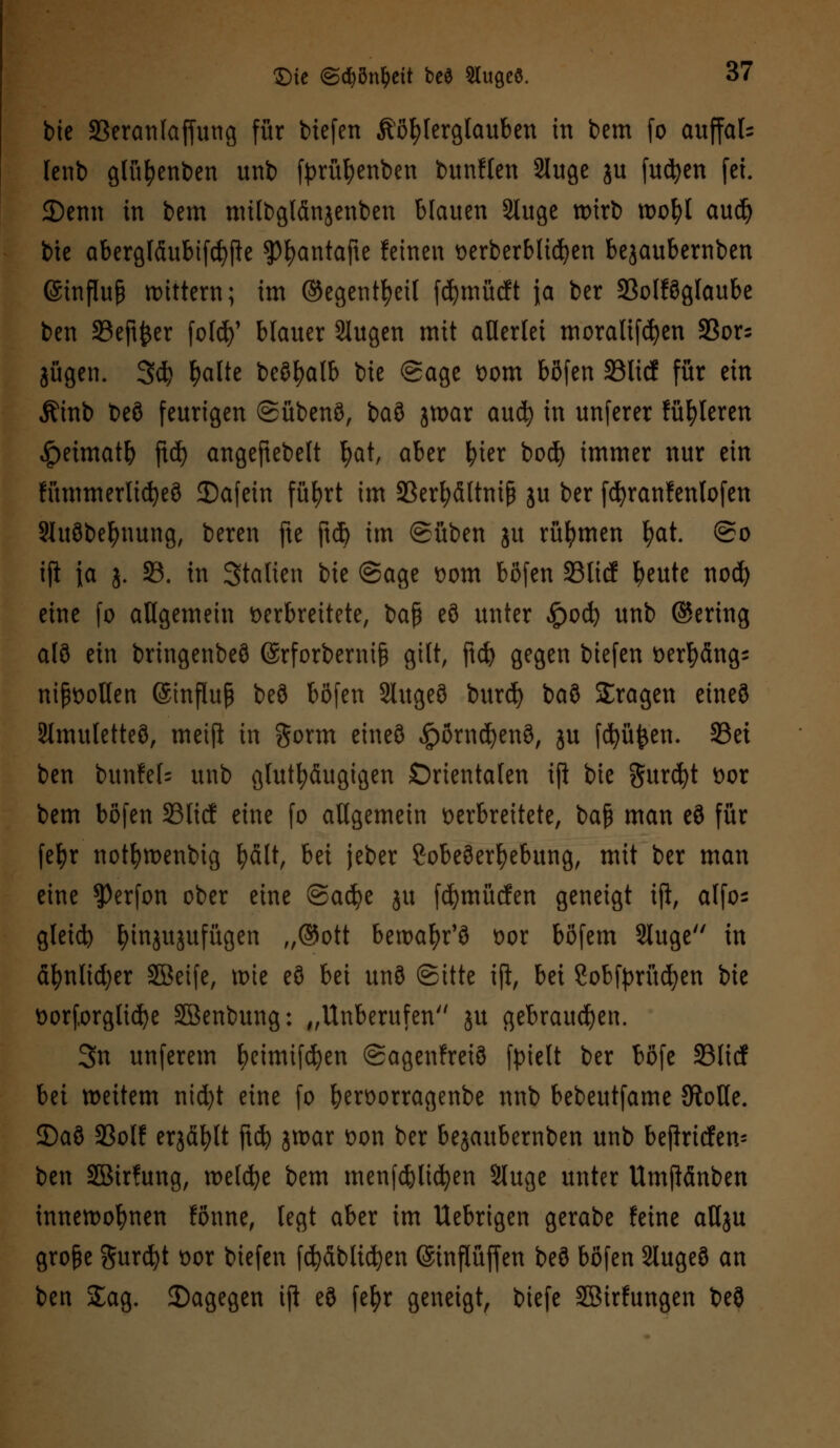 bie SBeranlaffung für tiefen Köhlerglauben in t>em fo auffal= lenb gfüfyenben unb fyrüfyenben bunften Sluge ju futyen fei. 2)enn in bem mtlbglänjenben blauen Sluge wirb wofyl audj bie abergläubifcfyjk ?)^antafte feinen verberblicfyen bejaubernben (Stnßufj mittern; im ©egentfyeil fdjmücft \a ber 23olföglaube ben 33eft^er foldj}' blauer Slugen mit allerlei moralifdjen 23or; jagen. 3$ fyalte beöfyalb \)k @age vom böfen SöltdC für ein Äinb beö feurigen ©übenö, baö jwar anfy in unferer fahleren <!peimatb ftd) angefiebelt tyat, aber fyier bod) immer nur ein fümmerticfyeö 3)afein füfyrt im S3erfyältniß ju ber fcfyranfenlofen SSuöbefynung, beren fte ftd) im ©üben ju rühmen fyat. @o ijl \a j. 93. in Stalten bie @age vom böfen 35licf fyeute nod) eine fo allgemein verbreitete, bap eö unter £od) unb ©ering alö ein bringenbeö ©rforbernifc gilt, ftd) gegen biefen verfyängs nißvollen ©influp beö böfen 2lugeö burd) btö fragen eineö Slmutetteö, metft in gorm eineö £örnd)enö, ju föüfcen. 23et ben bunfek unb glutfyäugtgen Orientalen iji bie gurcfyt vor bem böfen 23licf eine fo allgemein verbreitete, baf) man eö für fetyr notljwenbig fyält, bei jeber Lobeserhebung, mit ber man eine $erfon ober eine ©adje ju fcfymücfen geneigt tft, alfo- gleich fyinjujufügen „@ott betvafyr'ö vor böfem 2luge in äfynlidjer Sßeife, wie eö bei unö Sitte ift, bei Sobtyrüdjen bie vorforglid)e SBenbung: „Unberufen'' ju gebrauten. 3n unferem fyeimifcfyen ©agenfreiö fpielt ber böfe 23licf Ui weitem nid)t eine fo bervorragenbe nnb bebeutfame {RoHe. 35aö 93olf erjäfylt ftcfy jwar von ber bejaubernben unb befinden- ben SBirfung, meiere bem menfd)li(fyen Sluge unter Umflänben innewohnen fönne, legt aber im Uebrigen gerabe feine aUju große $urd)t vor biefen fdjäblicfyen ©inflüffen beö böfen Slugeö an ben Sag. ^Dagegen ift eö fefyr geneigt, biefe Sßirfungen beö