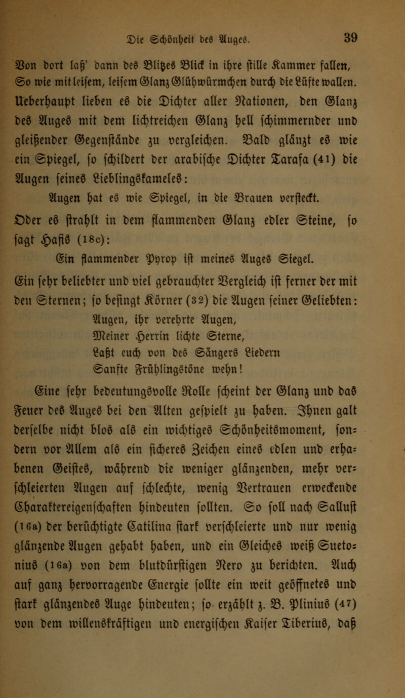 93on bort lajj' bann beS 23li&e$ SUcf in ifyre jiillc Äammer fallen, So wie mitletfem, letfem®[anj®lüf)würmd)en burd) McCüftc mallen. Ueberfyaupt lieben eö bte £Did^ter alfer Stationen, ben ®lanj beö 2lugeö mit bem lid)treid)en ©lanj fyelt fcfyimmember unD gleißenber ®egenftdnbe ju Bergleuten. 93alb glänjt eö roie ein Spiegel, fo [Gilbert ber arabifdje Siebter Starafa (4i) bte 2lugen fetneö ßieblingöfameleö: Slugen Ijat eö wie Spiegel, in bte 23rauen üerjtecft Ober eö ftrafylt in bem flammenben ®fanj ebler Steine, fo fagt £aftö (i8c): Sin jlammenber ^Jtyrop tjt meinet SlugeS Siegel. (Sin fefyr beliebter unb mel gebrauster S3ergteicfc> iß femer ber mit ben Sternen; fo beftngt Äörner (32) bie 2iugen feiner ®eliebten: Slugen, tfyr üerefyrte Slugen, 9JJeiner Herrin lichte Sterne, 2afjt eud) Don bee SangerS Siebern Sanfte grü^lingetöne wefm! (Sine fefyr bebeutungöüotle {Rolle fcfyeint ber ®lanj unb baö Seiter beö Slugeö bei ben Sitten gefpielt ju fyaben. Sfcnen galt berfelbe ntdjt bloö aI8 ein wtötigeö Sdjönfyeitömoment, fon= bem oor Slllem alö ein ftebereö Beiden eineö tblen unb erfya= benen ©eifkö, wdfyrenb bte weniger gldnjenben, mefyr oer- fcfyleterten 2lugen auf fd>led)te, wenig Vertrauen erweefenbe (S&araftereigenfdjaften Anbeuten feilten. So [oll nacb Satluft (i6a) ber berüchtigte ©atilina ftarf t>erfd)leierte unb nur wenig gldnjenbe Slugen gehabt fyaben, unb ein ®leid)eö weife Sueto; niuö (i6a) t>on bem blutbürjligen SRero ju berichten. 2lud? auf ganj fyeroorragenbe Snergte foUte ein weit geöffneteö unb jforf gldnjenbeS 2luge Anbeuten; fo eqäblt j. 23. ^MinutS (4 7) oon bem wtßenöfrdftigen unb energifdjen Äaifer Siberiuö, t)<i$