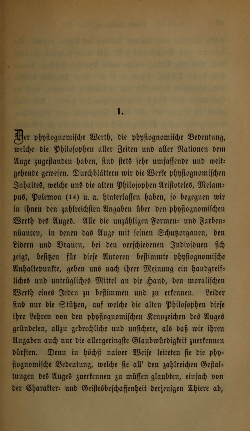 1. 2J3er t^jiognomtfdje Sßcrtfy, bie pI?tyftognomtfd)e Sebeutung, welche bie $)fytlofopfyen aller Seiten unb aller Nationen bem Sluge jugefianben l;aben, ftnb ftetS fefyr umfaffenbe unb weit; gefyenbe geroefen. Kursblättern tt)ir bie SSerfe pt;tyftognomifd)en Snfyalteö, rt>eld>e unö bie alten ^^ilofop^en 2lriftoteleö, 9}Mam= puö, ^olemon (14) u. a. fyinterfaffen fyaben, fo begegnen mir in ifynen ben jafylreidjjlen Angaben über ben pfytyftognomifdjen SBertfy beö Slugeö. Sitte bie unjäl;ligen $ormen= unb garben- nüancen, in benen baö Sluge mit feinen (£d)uj}organen, ben Sibern unb 53rauen, bd ben verriebenen Snbiüibuen ftd) geigt, beftfcen für biefe Slutoren beftimmte pfytyftognomifcfye 2Infyaltepunfte, geben unö nad) iljrer Meinung ein fyanbgretfs lid&eö unb untrügliches Mittel an bie £anb, ben moralifd)en Söertfy eine§ 3eben ju beftimmen unb ju erfennen. ßeiber ftnb nur bie Stufen, auf meiere bie alten ?)l)ilofopfyen biefe tfyre Sefyren t>on ben pfytyftognomifcfyen Äennjei^en beö 2lugeö grünbeten, allju gebrechliche unb unftdjere, alö baß mir ifyren Slngaben auefy nur bie allergeringfte ©laubwürbigfeit juerfennen bürften. 2)enu in fyßcfyjl- nau>er äüeife leiteten fte bie p^ ftognomifcfye SSebeutung, meld;e fte all1 ben jafylreicfyen ©ejkl= tungen beö Slugeö juerfennen ju muffen glaubten, einfad? Don ber (Sfyarafter= unb ©ei(le$befdjaffenfyett berjenigen Spiere ab,