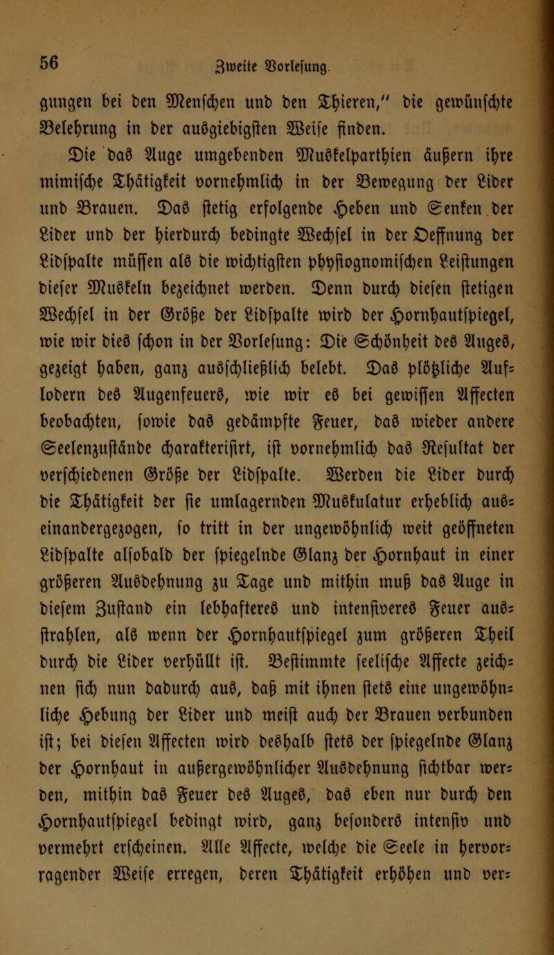 gungen bei ben Sftenfd^en unb ben gieren/' bie gewünfd)te 33elel)rung in ber auSgiebigjkn SBeife finben. 3)tc ba8 Sluge umgebenben 2Jht8felpartbien äußern il;re mimifcfye SE^ättgfcit vornehmlich in ber Bewegung ber Stber unb 33rauen. 2)a8 ftetig erfolgenbe £eben unb @enfen ber Siber unb ber ^terburd^ bebingte 2Bed)fel in ber Seffnung ber Sibfpalte muffen al8 bie wicfytigften pfyjjtojjnomtfdjen ?eifhmgen biefer ÜKuöfeln bejeicfynet werben. 2)enn burd) biefen stetigen SBedjfel in ber ©röße ber Sibfpalte wirb ber ^ornfyautfpiegel, wie tt)ir bieö fcfyon in ber 93orlefung: JDte @d)önbeit be8 2Iuge3, gejeigt ^aben, ganj auöfc^>Ue^ltd> belebt. 35aö plöpcfye 2luf= lobern be8 2lugenfeuer8, wie wir eö bei gereiften Slffecten beobachten, fowie bau gebämpfte geuer, baö wieber anbere (Seelenjuftänbe c^araftertfirt, ip vornehmlich baö Sftefuftat ber verriebenen ©röße ber Sibfyalte. SBerben bie 8iber burcfy bie SE&ätigfett ber fte umlagernben 9J?uSfulatur erfyeblid) au8- einanbergejogen, fo tritt in ber ungewöhnlich weit geöffneten SHbfpalte alfobalb ber ftnegelnbe ©lanj ber £ornfyaut in einer größeren Sluöbebnung ju Sage unb mithin muß baö Sluge in biefem 3u(ianb ein lebhafteres unb intenftvereö geuer auös Prallen, als wenn ber #ornpautfpiegel jum größeren Sbeil burcfy bie 8iber verhüllt iji SScjiimmte feeltfcfye Effecte getdjs nen ftd) nun baburcfy auö, ba§ mit ilwen fict8 eine ungewöfyn: licfye «£)ebung ber 8iber unb meiji aucfy ber 23rauen verbunben tji; bei biefen Effecten wirb beöfyalb ftetö ber ftuegelnbe ©lang ber ^ornljaut in außergewöhnlicher SluSbe^nung ftcfetbar wer= ben, mithin ba8 geuer be8 Slugeö, ba8 eben nur burd) ben ^ornfyautfpiegel bebingt wirb, ganj befonber8 intenftv unb vermehrt erfcfyeinen. 9IHe Slffecte, weld)e bie ©eele in I?eroor= ragenber SBeife erregen, beren $#fittg!ett erböten unb oer;