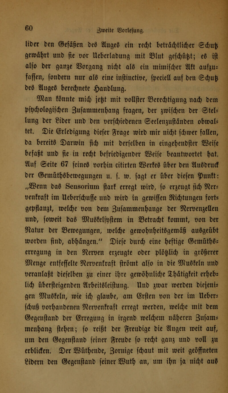 über ben ©efäßen beö SlugeS ein red»t beträchtlicher @d)u^ gewährt unb fte vor Ueberlabung mit SSlut gefcfyü£t; eö iji olfo ber ganje Vorgang nicfyt alö ein mimifd)er 8lft aufju= faffen, fonbern nur afö eine inflincttve, fpecteU auf ben Sdjufc beö Slugeö berechnete £anblung. 9ftan fönnte mid) jefct mit votljler ^Berechtigung nacb bem pfyd)ologifdj>en Bufammenljang fragen, ber jwifcfyen ber (Stel- lung ber Siber unb ben verriebenen ©eelenjujtänben obwal- tet. 3Me ©rlebigung biefer grage wirb mir mcfyt ferner fallen, ba bereits 35arwin ftd) mit berfelben in eingefyenbfter SBeife befaßt unb fte in red)t befriebigenber Söeife beantwortet ^at. Slitf (Seite 67 feineö vorbtn citirten SBerfeö über ben SluSbrurf ber ©emüttyöbewegungen u. f. w. fagt er über tiefen ?)unft: „SBenn ba9 Sensorium ftarf erregt wirb, fo erjeugt ftc£> 5fter- venfraft im Ueberfc^uffe unb wirb in gewtffen Stiftungen forts gepflanjt, weldje von bem Sufammenfyange ber sftervenjeUen unb, foweit baö SCRuöfelf^fiem in 5Betrad)t fommt, von ber Statur ber ^Bewegungen, welche gewofynfyeitögemäß auögeübt worben ftnb, abhängen. SMefe burcfc eine heftige ©emütl?§= erregung in ben Heroen erjeugte ober plöfcltcfy in größerer ajfenge entfeffelte SRerüenfraft ftrömt alfo in tue 9J?uöfeln unb veranlaßt biefelben ju einer ifyre gewöhnliche 2J&fitigfett erfyebs lid) überfteigenben Slrbeitöleijhtng. Unb jwar werben bie{eni= gen 9Jhtöfeln, \m \ü) glaube, am ©rften von ber im lieber: fd)u§ vorfyanbenen Sftervenfraft erregt werben, welche mit bem ©egenftanb ber (Erregung in irgenb welkem näheren Sufattu menfyang fielen; fo reißt ber greubige bie Slugen weit auf, um ben ©egenftanb feiner ftreube fo recfyt gauj unb voll ju erblicfen. ©er Söütfyenbe, Sonüge fdjaut mit weit geöffneten Sibern ben ©egenftanb feiner SButl) an, um ifyn ia nidjt auö