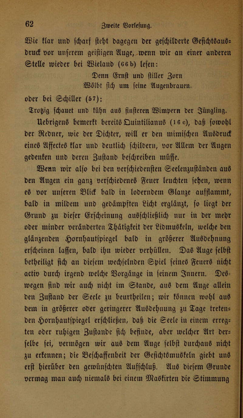 SBie f(ar unb fcfyarf ftet)t bagegen ber gefcfyilberte ©eftcfytöauös brucf t>or unferem getftigen Sluge, wenn tt>ir an einer anberen ©teile wieber bei SBielanb (6 6 b) lefcn: SDemt (Srnft unb flttter Born SEBßlbt ftd) um [eine Augenbrauen. ober bei ©d)itler (57): Sroftig flauet unb ffl^n auö [inneren SBimpern ber Sunglmg. Uebrtgenö bemerft bereite Buintilianuö (ißc), ba& fowofyl ber Siebner, wie ber 3)id)ter, rotH er ben mimtfcfyen 2luöbrucf eineö Slffccteö flar unb beutlid) (Silbern, x>or Willem ber Slugen gebenden unb beren Sujlanb betreiben muffe. SBenn mir alfo bei ben üerfcfytebenften ©eelenjuftänben auö ben Slugen ein ganj t>erfd)iebeneö geuer leuchten fefyen, n>enn eö t>or unferen 33 lief balb in lobernbem ©lanje aufflammt, balb in milbem unb gebämpften 2id)t erglänjt, fo liegt ber ©runb ju biefer ©rfcfyeinung auöfdjließlicfy nur in ber metyr ober minber oeränberten SE&fittgfeit ber Stbmuöfeln, weldje ben fllänjcnben £ornl;autfpiegel balb in größerer Siuöbefynung erfd)einen laffen, balb tl;n wieber üerfyüllen. 3)aS Sluge felbft beteiligt ftd) an biefem wed)felnben ©piel feineö geuerö nicfyt actio burd) irgenb meiere Vorgänge in feinem Snnern. 5Dcö= wegen ftnb nur aud) ntdjt im ©taube, auö bem Sluge allein ben Suftanb ber ©eele ju beurteilen; wir fönnen wofyl auö bem in größerer ober geringerer 21uöbefynung ju Sage treten^ ben £ornI)autfpiegel erfdjliejjen, ba$ bie Seele in einem erreg- ten ober ruhigen Suftanbe ftd) befinbe, aber melier 2lrt ber= felbe fei, vermögen wir auö bem Sluge felbft burd)auö md}t ju erlennen; bie 23e[d)affenbeit ber ©eftcfytömuöfeln giebt unö erfi hierüber ben gcwünfd)ten Sluffcfyluß. Sluö biefem ©runbc vermag man aud) niemals bei einem SRaöfirten t)k Stimmung