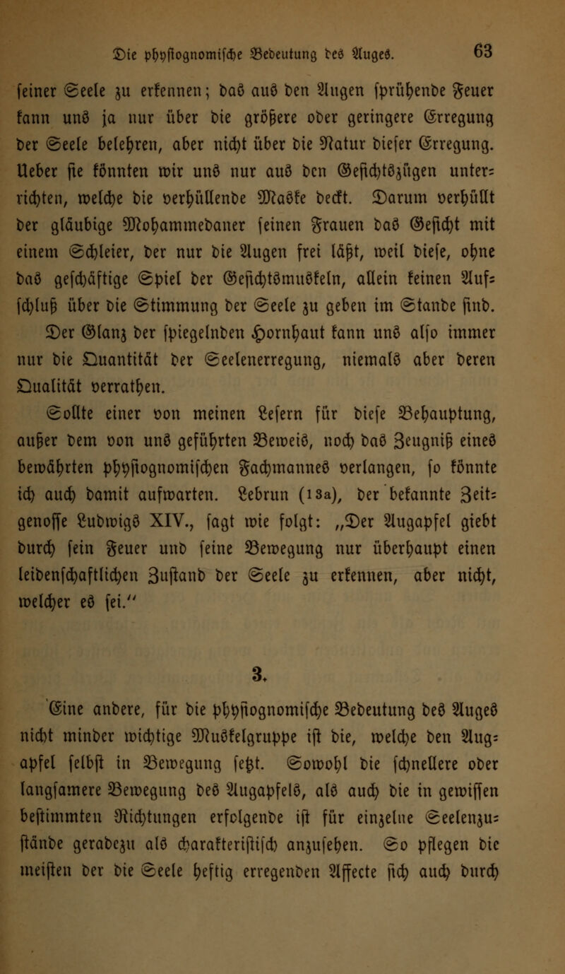 feiner Seele ju ernennen; baö auö ben Singen fprüfyenbe gener fcinn unö ja nnr über tue größere ober geringere (Srregung ber Seele belehren, aber nid)t über bie SRatur biefer ©rregung. lieber fte fönnten wir unö nur auö bcn ©eftd)töjügen unter= richten, roetd^e bie oerljüllenbe 9Jiaöfe becft. 2)arum üerfyüUt ber gläubige Sttofyammebaner feinen grauen ba$ ©eftcfyt mit einem ©Fleier, ber nur tk 3lugen frei läßt, weil tiefe, ofyne baö gefd)äftige Spiel ber ©eftcfytömuöfeln, allein feinen 2luf= fd)lu(3 über bie Stimmung ber Seele ju geben im Staube ftnb. ©er @lanj ber fpiegelnben £ornfyaut fann unö alfo immer nur bie Quantität ber Seelenerregung, niemals aber beren Qualität oerratfyen. Sollte einer t>on meinen Sefern für biefe 33efyauptung, außer bem oon unö geführten 23eweiö, nod) baö Beugniß etneö bewährten pf^ftognomifcfyen Sadjmanneö verlangen, fo fönnte td) aud) bamit aufwarten. 2ebrun (isa), ber bekannte Seit- genoffe Subwigö XIV., fagt wie folgt: „S)er Slugapfel giebt burd) fein geuer uub feine Bewegung nur überhaupt einen letbenfcfyaftlicfyen Suj^atib ber Seele ju ernennen, aber md)t, welker eö fei. 3. (Sine anbere, für bie pl)9ftognomifd)e Sebeutung beö 2Iugeö nicbt minber wichtige 9ftuöfelgruppe ifl bie, welche ben Slug= apfel felbjl in Bewegung fe£t. Sowohl bie fdjnellere ober langfamere Bewegung beö 2Utgapfelö, alö aucfy bie in gewiffen beftimmten 3ttd)tungen erfolgenbe ift für einzelne Seelenju= ftänbe gerabeju alö cbarafterijlifd) anjufefyen. So pflegen bie meijien ber bie Seele heftig erregenben 2lffecte \\<fy aud? burd)