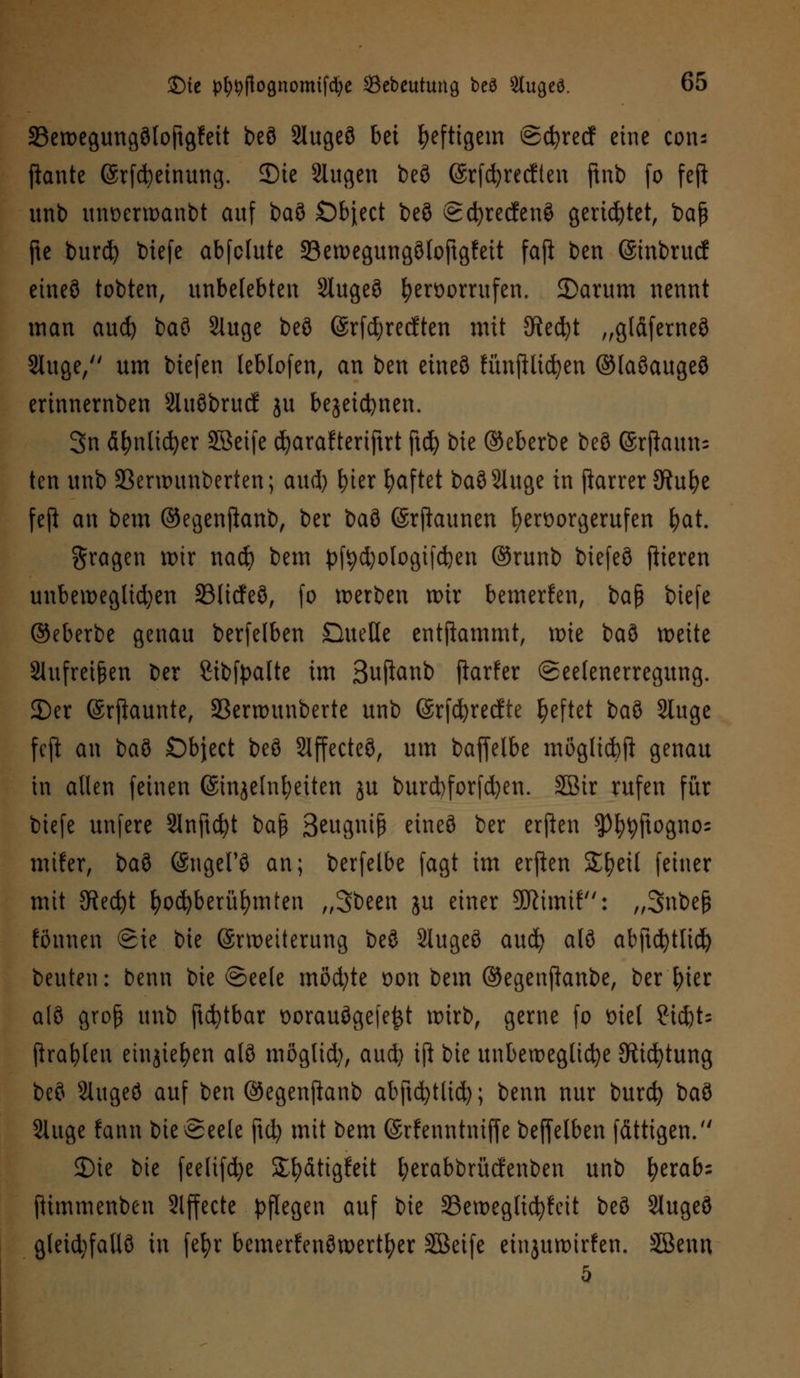 23ett>egung3lo|tgfett beö Slugeö bei heftigem ©cfyrecf eine con; flaute (Srfcbeinung. ©ie Slugen beö @rfd?recften ftnb (o feft unb unoerwanbt auf baö Öbject beö Scfyrecfenö gerietet, baß fte burd) tiefe abfclute 23ewegungölojtgfett faft ben ©inbrucf eineö tobten, unbelebten Slugeö hervorrufen. 2>arum nennt man aud) baö 2luge beö ©rfdjrecften mit Stecht „gtäferneö Sluge, um biefen leblofen, an ben eineö Hinftlicfyen ©faöaugeö erinnernben Siuöbrucf ju bejeicfynen. 3n äfynticfyer SBeife djaraftertftrt ftd) bie ©eberbe beö ©rftamu ten unb 23erwuuberten; aud) fyter haftet baöSluge in ftarrer SRufye fefi an bem ©egenftanb, ber iai ©rftaunen hervorgerufen fyat. gragen wir nad) bem pfydjologifdjen ©runb biefeö fiteren unbeweglichen SSlicfeö, fo werben wir bemerken, baß biefe ©eberbe genau berfelben Quelle entflammt, wie t>ai> weite 31ufrei§en ber fiibfpalte im Buftanb ftarfer ©eelenerregung. 2)er (Srfiaunte, Serwunberte unb (Srfdjrecfte ^eftet baö Sluge fcft an baö £)bject beö Slffecteö, um baffelbe mßglicfcft genau in allen feinen (Sinjelnfyeiten ju burd)forfd)en. SBir rufen für biefe unfere 3lnftd)t $>a$ 3tuö,\\\$ eineö ber erften $)t)t)ftognos mifer, baö ©ngeFö an; berfelbe fagt im erften £l)eil feiner mit 3fted)t fyod)berüf)mten „Sbeen ju einer 9ftimif: „3nbeß fönnen Sie bie ©rwetterung beö Slugeö aud) alö abftcfytlid) beuten: benn bie ©eele möd;te von bem ©egenjknbe, ber l)ier alö groß unb ftcfytbar t)orauöge(e£t wirb, gerne fo viel 2id)t= Prallen einjiefyen alö möglid), aud) iß bie unbewegliche Stiftung beö 2htgeö auf ben ©egenftanb abftcfytlid); benn nur burcfy baö 2Utge fann bie Seele fid) mit bem ©rfenntniffe beffelben fättigen. 3)ie bie feelifd)e Sfyätigfeit fyerabbrücfenben unb fyerab; ftimmenben Slffecte pflegen auf bie 25eweglid)fcit beö Slugeö gleidjfallö in fefyr bcmerfenöwertfyer Söeife einjuwirfen. SBenn