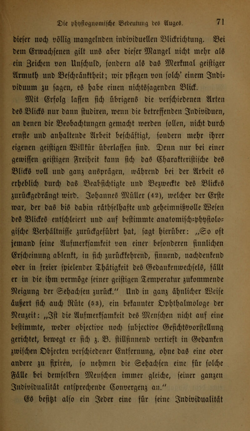 biefer nod) völlig mangelnben inbimbuetten 33licfrtd)tung. 33ei bem @rtx>ac^(enen gilt unö aber btefer Mangel nidjt mel)r alö ein Seiefeen von Unfcfyutb, fonbern alö baö SRerfmat geiziger Slrmutfy unb SBefcfyränft&ett; wir pflegen Don folcfy' einem Snbü vibuum ju fagen, eö fyabe einen nid)töfagenben 33licf. 9JW ©rfolg lajfen ftd) übrigenö bie verfcfyiebenen Slrten beö 331tcf9 nur bann ftubtren, wenn bie betreffenben Snbivibuen, an benen bie ^Beobachtungen gemadjt werben foden, ni$t burd> ernjfc unb anfyaltenbe Slrbeit befd)äftigt, fonbern mefyr ifyrer eigenen geiftigen SBiflfür überladen ftnb. 3)enn nur bei einer gewiffen geizigen gretfyeit fann jtcfy baö ©fyarafteriftifebe beö 23licfö voll unb ganj ausprägen, wäfyrenb bei ber Arbeit eö erfyebltd) burd) baß 23eabftd)ttgte unb 33ejwecfte beö 23ltcfeö jurücf gebrängt wirb. Sofyanneö SKülter (4 2), welker ber @rfte war, ber t>a$ biö bafyin rätselhafte unb geheimnisvolle SBefen beö Slicfeö entfcfyleiert unb auf beftimmte anatomif^=pl)^ftolo= gifd?e 33erfyältmffe jurücfgefübrt fyat, fagt hierüber: ,,.@o oft jemanb feine Slufmerffamfett von einer befonberen ftnnlicfyen (Srfcfyeinung ablenft, in ftefe jurücffefyrenb, ftnnenb, nacfybenfenb ober in freier fptclenber Sfyätigfeit beö @ebanfenwed)fetö, fällt er in bie tfym vermöge feiner geizigen Temperatur jufommenbe Neigung ber ©efyadjfen jurücf. Unb in ganj äfynlidjer SBeife äußert ftd) aud) JRüte (5 3), ein bekannter Ophthalmologe ber *fteujett: „3ji ik Slufmerffamfeit beö SDRenfcfyen nicfyt auf eine beflimmte, weber objeetive nod) fubjeetive ©eftcfytövorfietlung gerietet, bewegt er ftd) j. 93. ftitlfinnenb vertieft in ©ebanfen jwifdjen Objecten verriebener Entfernung, ofyne ba^ eine ober anbere ju fijciren, fo nehmen bie ©et)ad)fen eine für foldje gäUe bei bemfelben 9Reufd)en immer gleiche, feiner ganjen Snbivibualität entfpredjenbe ©onvergenj an. @ö beftfct alfo ein 3eber eine für feine Snbivibualttät