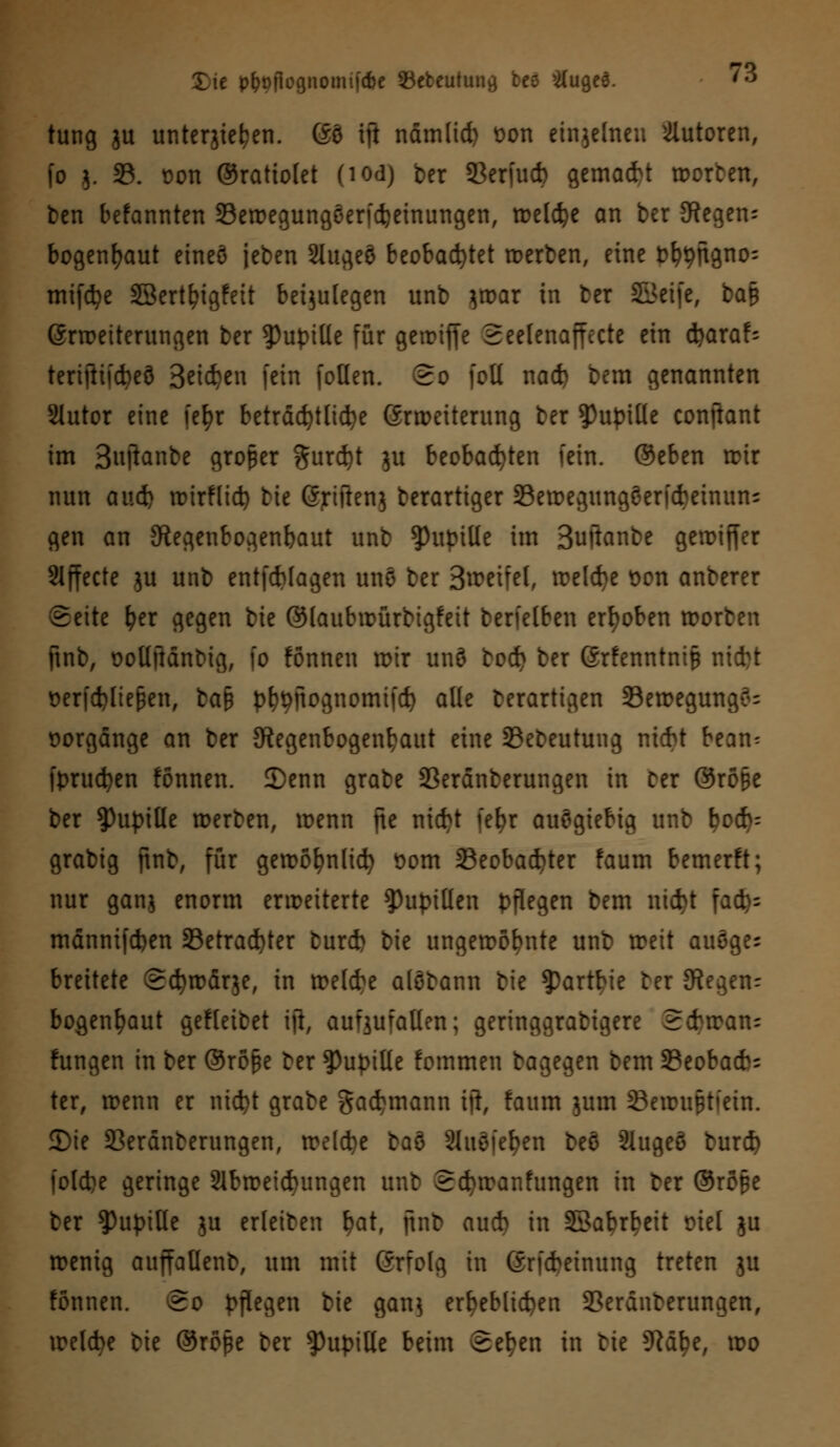 tung ju unterstehen. 60 ift nämlid) t>on einzelnen Tutoren, fo 5. 33. üon ©rattolet (iodj ber Serfucb gemalt Worten, t>en befannten Sewegungeendjeinungen, roelc^e an ber 3Regen= bogenfyaut eineö jeben Slugeö beobachtet werben, eine b^ngno- mifdje SBert^igfett beizulegen unb }war in ber SBeife, bafc Srwetterungen ber Pupille für gerDtffe Seelenaffecte ein fyaxaU tertftiicbeö Betten fein [ollen. So (oll nad) bem genannten Slutor eine fefyr beträchtliche Erweiterung ber Pupille conftant im Bnjknbe großer $urd)t $u beobachten fein, ©eben wir nun av.ii wirflid) tie Griften} derartiger Sewegungeerfcbeinun; gen an Kegenbogenbaut unb Pupille im Buftanbe gewiffer Slffecte $u unb entfcbfagen nnfl ber 3^eifel, welcbe t>on anberer Seite fyer gegen bie ©laubwürbigfeit berielben erhoben Worten ftnb, t>olljMnbtg, fo fonnen wir unö bod) ber Grfenntnifc nicfct öerfd)liefjen, ba§ pbtyftognomifd) alle derartigen 33ewegung$= Vorgänge an ber ^Regenbogenhaut eine 23ebeutung nicbt bean= fprucfyen fonnen. 2)enn grabe Serdnberungen in Der Orope ber Pupille werben, wenn fte nicbt [efyr auögiebig unb l?od)= grabig jtnb, für gewöfynlicfy t>om 33eobad)ter faum bemerft; nur ganj enorm erweiterte Pupillen pflegen bem nid)t fac^= männifcben 23etrad)ter turcb bie ungewohnte unb weit auöges breitete Schwarze, in welcbe alöbann bie ?)artbie ber 9?egenr bogen^aut gefleibet ifi, aufzufallen; geringgrabigere Scbwan- fungen in ber ©ro&e ber Pupille fommen bagegen bem SBeobacfc ter, wenn er nidjt grabe gadjmann ijl, faum $um Seumftfera. 3)ie 23erdnberungen, weld^e baö SluSfe^en beö Slugeö burcf) folcfce geringe 21bweid)ungen unb Scfywanfungen in ber @ro§e ber Pupille $u erfeiten f?at, ftnb aud) in SSabrbeit riet $u wenig aujfaüenfc, um mit Grfolg in Grfcbeinung treten 51t fonnen. So pflegen bie ganj erbeblicben 3?eränberungen, welcbe bie @rope ber Pupille beim Seben in bie 9tdfye, wo