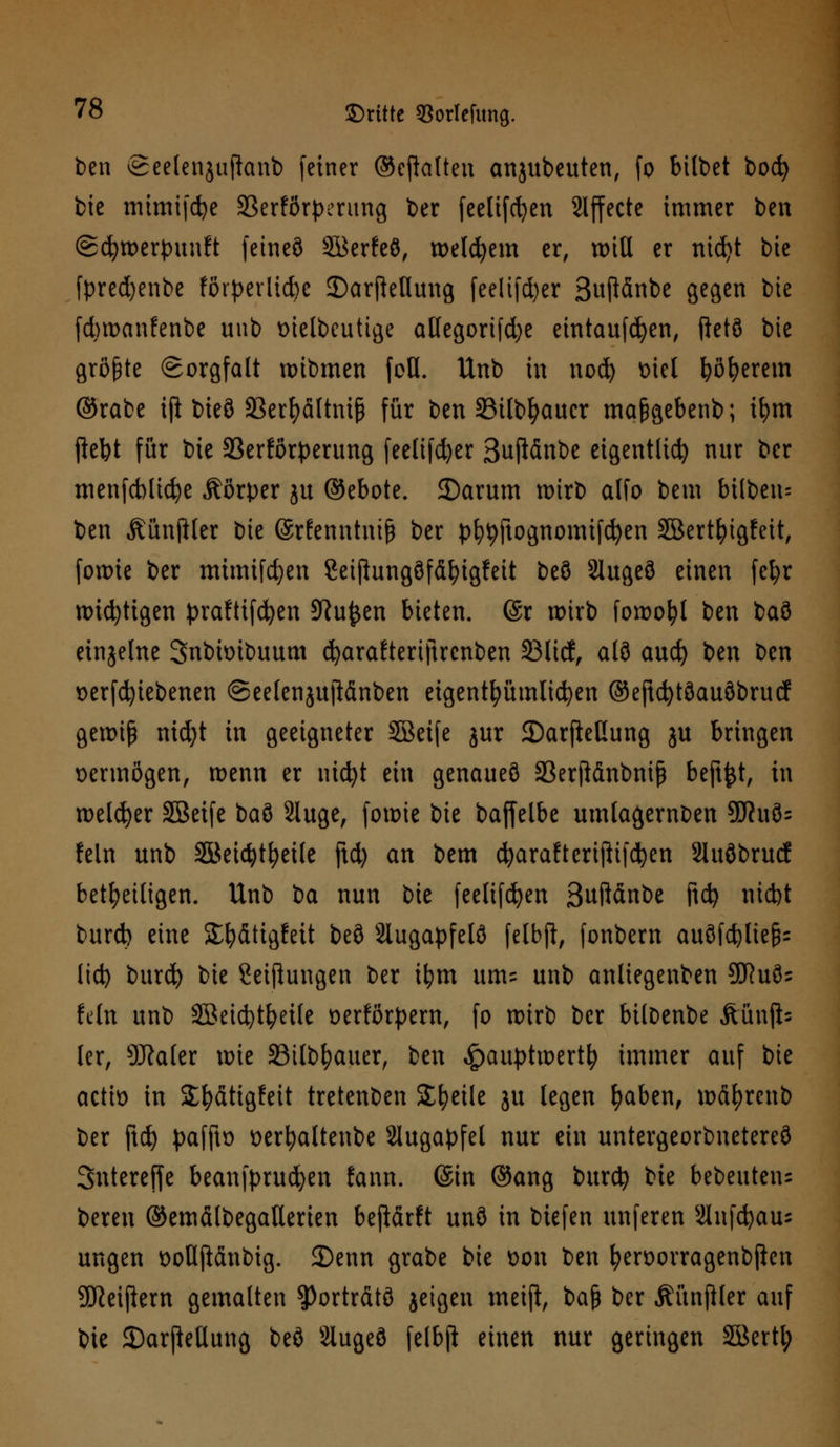 ben Seelenjuffonb feiner ©ejlalten anjubeuten, fo bilbet bod) bie mimifdje 23erfßrperung ber feelifcfyen Slffecte immer ben ©cfywerpunft feineö Söerfeß, welkem er, wtU er nid)t bie fpredjenbe förderliche £)arfMuug feelifd)er 3ufl&nbe gegen bie fd)wanfenbe unb ttielbcutige aHegorifd;e eintaufcfyen, ftetö bie größte Sorgfalt wibmen foü. Unb in nod) Diel fyöfyerem ©rabe iß bteö SBerfyältnif für ben SBtlbfyaucr maßgebenb; ifym ftebt für bie 33erförperung feelifcfyer ßufidnbe eigentlich nur bcr menfcblicfye Körper ju ©ebote. 2)arum wirb alfo bem btlben= ben Äünjlter bie ©rfenntniß ber pfytyftognomtfcfyen SBertfyigfeit, foiutc ber mimifcfyen Seiftungöfdfyigfeit beö 2luge8 einen fel;r wichtigen praftifcfyen 9Ru$en bieten. @r wirb fowofyl ben baö einzelne Snbioibuum cfyarafteriftrcnben 33licf, als and) ben Den verriebenen ©eelenjujldnben eigentümlichen ©eftcfytöauöbrucf gewiß nid)t in geeigneter Sßeife jur 2)arfleßung ju bringen oermögen, wenn er nicfyt ein genaues 23erfidnbniß beftfct, in welcher SBeife baö Sluge, fowie bie baffelbe umlagernben 9ftuö= fein unb SBeidjtfyeile ftd) an bem cfyarafterißifcfyen Sluöbrud beteiligen. Unb ba nun bie feelifdjen Bußdnbe ftd) nid)t burd) eine Sfydtigfett beö 2iugapfelö felbft, fonbem auöfdjltefc lid) burd) bie Seiflungen ber ifym um= unb anliegenben 93Ru8= fein unb Söeicfytfyeile üerförpern, fo wirb ber biloenbe Äünjb ler, 9Äaler wie SBilb&auer, ben <!pauptwertfy immer auf bie actio in Sfydtigfeit tretenden Steile ju legen fyaben, wdfyrenb ber ftd) paffto oerfyalteube Augapfel nur ein untergeorbnetereö Sntereffe beanfprudjen fann. (Sin ©ang burefy bie bebeutens bereu ©emdlbegallerien befidrft unö in biefen unferen Slnfcfyaus ungen öofljlänbtg. 3)enn grabe bie oon ben fyen>orragenbjlcn SDßeifiem gemalten ?)ortrdtö jeigen meift, baß ber Äünjtler auf bie SDarjMung beö Slugeö felbft einen nur geringen Söertl;