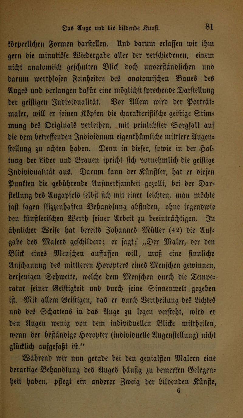 förderlichen formen barfteßen. Unb barum erlaffen n>ir ifym gern bie minuttöfe Söiebergabe aller ber »ergebenen, einem nidjt anatomtfcfy gefällten 33licf boä) umoerftänblicfyen unb barum wertfytofen Seinfyetten beö anatomifd^en 23aueö beö Slugeö unb verlangen bafür eine mögltd$ fprecfyenbe SDarjMung ber geiftigen Snbimbuatitdt. S3or 2ltlem wirb ber $)ortrdt= maier, will er feinen Äityfen bie cfyarafterifltfcfye geizige ©tim* mung beö Originals t>er(eifyen, mit petnlid>fter ©orgfalt auf bie bem betreffenden Snbtoibuum eigentümliche mittlere Slugens fietlung ju ad)ten fyaben. 2)enn in biefer, fowie in ber £al= tung ber Siber unb 33rauen fyricfct ftcfy t>ornelnnlicf) bie geiftige 3nbh>ibualitdt auö. 35arum !ann ber ÄünjHer, fyat er biefen fünften bie gebüfyrenbe 2Iufmer!fam!eit gesollt, bei ber 2)ar= jtellung beö Slugapfelö felbft ftd) mit einer leisten, man möchte faji fagen fftjjenfjaften 23efyanblung abftnben, ofyne irgenbwie ben fünftlerifdjen SBertl) feiner Slrbeit ju beeinträchtigen. 3n ä&nltd)er Sßeife f>at berettö 3of?anneö 9Rütler (42) bie Slufs gäbe beö Sftalerö gefcfyübert; er faßt:' „3)er 5fJ?ater, ber ben SSlicf eines SDRenfcfyen auffaffen will, muf eine ftnnlicfye Slnfcfyauung beö mittleren Horopters eineö TOenfcfyen gewinnen, berjenigen Sehweite, welche bem SDßenfcfyen burd) bie Tempe- ratur feiner ©eiftigfeit unb burcfy feine ©innenweit gegeben ijh SDRit allem ©einigen, baö er burd) 33ertfyetlung beö gicfyteö unb bcö ©djattenö in ia?i Sluge ju legen Derftefyt, wirb er ben Slugen wenig t>on bem tnburibuetlen 33licfe mitteilen, wenn ber beßänbige Horopter (inbioibuelle SlugenfteHung) nicfyt glücfltd) aufgefaßt ifi. SBäfyrenb wir nun gerate bei ben gcnialften Malern eine berartige S3e^anblung beö Slugeö fyäufig ju bemerken ©elegen* tyett fyaben, pflegt ein anberer 3^eig ber bilbenben fünfte,
