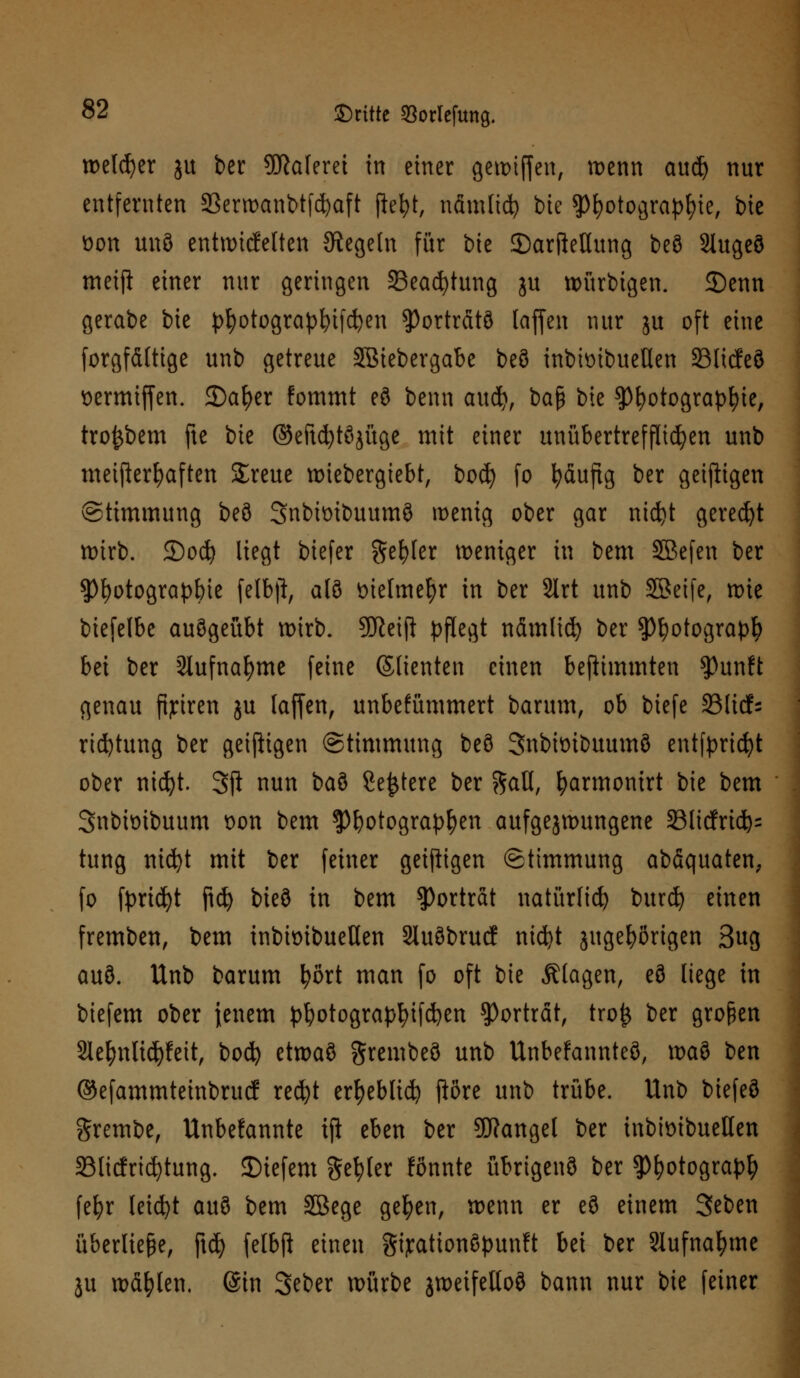 welcher ju ber Malerei in einer gewiffen, wenn aud) nur entfernten SBerroanbtfc^aft jiefyt, nämlid) bie ?)l)otogra})fyie, bie üon unö entwickelten Regeln für bte JDarfteHung beö Slugeö mctji einer nur geringen 35ead)tung ju würbigen. 3)enn gerabe bie ptyotograpfytfdjen Porträts (äffen nur ju oft eine forgfättige unb getreue SBiebergabe beö inbimbueüen 23licfe8 t>ermtf[en. JDa&er fommt eö benn audj, baß bie $Pfyotograpfyie, tro^bem fte bie ©efufytöjüge mit einer unübertrefflichen unb meifterfyaften Streue wtebergiebt, bocfy fo fyäuftg ber geizigen (Stimmung beö Snbimbuumö wenig ober gar ntdjt geredet wirb. £)ocfy liegt biefer ftefyler weniger in bem SEBcfcn ber $f)otograpbie felbjt, alö t>iefmel)r in ber 2lrt unb Sßeife, wie biefelbe auögeübt wirb. 9Jieift pflegt nämlid) ber tyfyotoQxapfy bei ber 2lufnaf)me feine ©fienten einen bejlumnten Sßunft genau fijriren ju laffen, unbefümmert barum, ob biefe SSltcf- ridjtung ber geizigen (Stimmung beö SnbtoiDuumö entfpricfyt ober nicfyt. 3ft nun baö Severe ber %aU, fyarmonirt bie bem Snbbibuum t>on bem $)botograpfyen aufgezwungene 33licfrid)= tung ntcfyt mit ber feiner geizigen Stimmung abäquaten; fo fyricfyt ficfy bieö in bem Porträt natürlich burcfy einen fremben, bem inbknbuetlen Sluöbrucf nicfyt jugefyßrigen 3ug auö. Unb barum fyßrt man fo oft bie Älagen, eö liege in biefem ober jenem pfyotograpfyifdjen Porträt, tro£ ber großen 2lel)nlid)feit, bocfy etwaö grembeö unb Unbefannteö, waö ben ®efammteinbrucf recfyt ertjeblid) jiörc unb trübe. Unb biefeö grembe, Unbekannte tji eben ber Mangel ber inbimbuellen Slicfricfytung. JDicfem Segler fönnte übrigenö ber spfyotograp^ fefyr leicht auö bem SBege ge^eu, wenn er eö einem Seben überliefe, ftd) felbfi einen gijrationöpunft bei ber Slufnafyme ju wählen. (Sin Seber würbe jweifetloö bann nur bie feiner