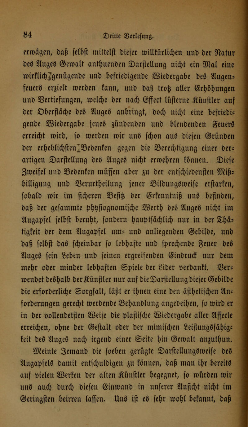 erwägen, ba$ felbjl mittelji btefer nnllfürlidjen unb ber Statur beö Slugeö ©ewalt antfyuenben 2)arjMung nic^t ein SDRal eine ttnrfltcfyjgenügenbe unb befriebtgenbe Sßiebergabe beö Slugens feuerö erjielt werben fann, unb baf* tro£ aller @rt)öl)ungen unb Vertiefungen, welche ber nad) ©ffect lüfterne ßünjHer auf ber Oberfläche beö Slugeö anbringt, boefy nufyt eine befriebi= genbe SBiebergabe jeneö jünbenben unb blenbenben geuerö erreicht wirb, fo werben wir unö fcfyon auö tiefen ©rünben ber erfyebltcfyfieirSSebenfen gegen t)k ^Berechtigung einer bers artigen 2)arjMung beö 2iugeö nicfyt erwehren fönnen. 2)iefe 3weifel unb 33ebenfen muffen aber ju ber entfcfyiebenften 9Kips biltigung unb Verurteilung jener Silbungöweife erfiarfen, fobalb wir im fieberen 33eft£ ber ©rfenntnijj unö befinben, bap ber gefammte ^ftognomifcfye SBerty beö 2lugeö nicljt im Slugapfel felbjl beruht, fonbern fyauptfäcfylid? nur in ber SE^ds tigleit ber bem Augapfel «m- unb anliegenben ©ebilbe, unb ba£ felbjl baö fcfyeinbar fo lebhafte unb fprecfyenbe geuer beö Slugeö fein geben unb feinen ergreifenben (Sinbrucf nur bem mefyr ober minber lebhaften (Spiele ber Siber oerbanft. 93er= wenbet beöfyalb berÄünfller nur auf bie 3)arpellung biefer ©ebilbe bie erforberlidje (Sorgfalt, läßt er ifynen eine ben äftfyetifcfyen 2In= forberungen geregt werbenbe 23efyanblung angebeiljen, fo wirb er in ber sotlenbetjlen SBetfe ixt plajlifcfye SBiebergabe aller Effecte erreichen, ol?ne ber ©ejlalt ober ber mimifd)en ßeijlungöfäfytg; feit beö Slugeö naefy irgenb einer (Seite fyin ©ewalt anjutfyun. Steinte Semanb bie foeben gerügte 35arjMungöweife beö Slugapfelö bamit entfcfyufbtgen ju fonnen, ba$ man ifyr bereitö auf fielen SBerfen ber alten Äünjller begegnet, fo würben wir unö auefy burd) tiefen ©inwanb in unferer Slnjtcfyt nicfyt im ©eringpen beirren laffen- Unö ifi eö fefyr wofyl befannt, baß