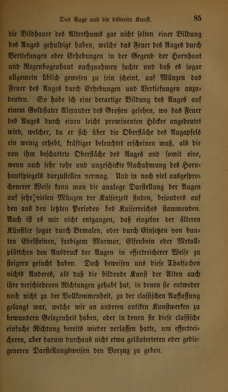 bie 23ilbfyauer beö Slltertfyumö gar nid)t feiten einer 23ilbung beö Slugeö gefyufbigt fyaben, weldje baö geuer beö Slugeö burd) Vertiefungen ober (Srfyebungen in ber ©egenb ber £ornt)aut unb Regenbogenhaut nad)juafymen fud)te unb ba$ eö fogar allgemein üblid) gewefen ju fein fdjeint, auf ^JJünjen t>a?> geuer beö Slugeö burd) (Sr^ebungen unb Vertiefungen anju- beuten, ©o fyabe id) eine berartige SBilbung beö Slugeö auf einem ®olbftater Slle^anber beö ©roßen gefefyen, wo iai geuer beö Slugeö burd? einen leicbt prominenten £öcfer angebeutet wirb, welker, ba er ftd) über bie £)berfldd)e beö SUtgapfelö ein wenig ergebt, frdftiger beleuchtet erfcfceinen mu§, alö bie üon i^m begattete Oberfläche beö Slugeö unb fomit eine, wenn aud) fefyr rof>e unb ungefd)icfte Radjabmung beö £orn= fyautfyiegefö barjuftellen vermag. Unb in nod) triel auögefyro-- ebenerer SBeife fann man bie analoge £)arftettung ber Slugen auf fefyrotelen Sftünäen ber Äaiferjeit finben, befonberö auf ben auö ben legten Venoben beö Äaiferreid)eö jkmmenben. Slud) ift eö mir nid)t entgangen, baß einzelne ber älteren Äünftler fogar burd) Vemalen, ober burd) (Stnfejjen t>on bun= ten ©belfteinen, farbigem Marmor, (Slfenbein ober 9Ketaß: plätteten ben Sluöbrucf ber Slugen in effectreicfyerer SBeife ju fieigern gefugt fjaben. 2)od) beweifen unö biefe £batfad)en nichts SJnbereö, alö ba§ bie bilbenbe Äunji ber Sitten aud) i^re t>erfd)tebenen Richtungen gehabt bat, in benen fte entweber nod) nid)t ju ber VoWommenbeit, ju ber clafftfd)en Sluffaffung gelangt war, welche wir an anberen antuen Äunftwerfen ju bewunbern ©elegenfyeit fyaben, ober in benen fte biefe ctafftfd)e einfache Richtung bereitö wieber öerlaffen tyatte, um effectrets eueren, aber barum burcfyauö nid)t etwa geläuterteren ober gebie: generen ©arfteUungöweifen ben Vorjug ju geben.