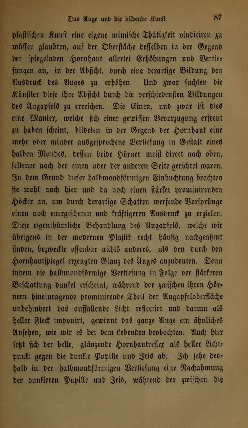 plaftifcfyen Äunjl eine eigene mimifcfye SE&fitigfeit mnbiciren ju muffen glaubten, auf t>er Oberfläche beffelben in ber ©egenb ber fpiegelnben <£>ornfyaut allerlei (Srfyßbungen unb Vertie- fungen an, in ber 2lbftd)t, burcfy eine berartige Vilbung ben 2luöbrucf beS Slugeö ju er^en. Unb jroar fugten bie ÄünfHer biefe ityre Slbftd)t burcfy bie üerfdjiebenjlen Vilbungen beö Stugapfelö ju erreichen. JDie ©inen, unb jroar ift bieö eine SDRanier, welche ftcb einer genuffen 23et>orjugung erfreut ju l;aben fcfyeint, bilbeten in ber ©egenb ber £ornf>aut eine mefyr ober minber ausgekrochene Vertiefung in ©eftalt etneö falben 9)?onbe8, beffen beibe £)örner meift birect nacfy oben, feltener nacfy ber einen ober ber anberen ©eite gerietet waren. 3n bem ©runb biefer fyalbmonbförmtgen ©inbucfytung brauten fte roofyl aucfy fyter unb ba nocfy einen ftärfer prominirenben Dörfer an, um burcfy berartige ©Ratten werfenbe Vorfprünge einen nod) energifd)eren unb frdftigeren Sluöbrucf ju erzielen. 2)iefe eigentümliche Vel)anblung beö Slugapfelö, welche wir übrigens in ber mobernen ?)la(lif recfyt häufig nacfygeafymt ftnben, bejwecfte offenbar ntcfytö anbereö, alö ben burd) ben £ornl)autft>iegel erzeugten ®lanj beö Slugeö anjubeuten. 25enn inbem bie fyalbmonbförmige Vertiefung in $olge ber ftärferen Vefcfyattung bunfel erfdjetnt, wäfyrenb ber jnnfcfyen ifyren ^ör^ nern fyineinragenbe prominirenbe Sfyeil ber Slugapfeloberfläcfye unbefyinbert bau auffadenbe ßicfyt reflectirt unb barum alS fetter %Uä imponirt, gewinnt MS ganje Sluge ein äfynlicfyeö 9lnfefyen, it>ie rr>ir eö bei bem Sebenben beobachten. Stucfy fyter fefct ftd) ber fyelle, glänjenbe ^ornbautreflejr alö geller ZifyU punft gegen bie bunfle Pupille unb 3riö ab. 3c^ fefye beö= fyalb in ber fyalbmonbförmigen Vertiefung eine 9tadjal)mung ber bunfleren Pupille unb 3riö, w&fyrenb ber jttufcfyen bie