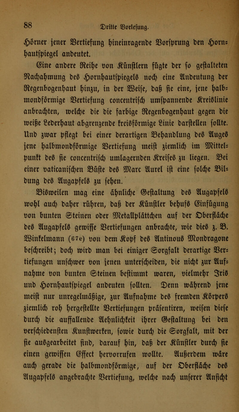 £örner jener Vertiefung fyineinragenbe 33or[prutifl ben £orns fyauttyiegel anbeutet. ©ine anbere Steige Don Äünfilem fügte ber fo gematteten Räumung beö ^ornfyautfpiegelö noef) eine Slnbeutung ber Regenbogenhaut fyinju, in ber SBeife, baß fte eine, jene fyalb; monbförmige Vertiefung concentrifd) umfpannenbe Äreiölinie anbrachten, welche bie bie farbige Regenbogenhaut gegen bie toeifje Sebertyaut abgrenjenbe freiöförmige Sinie barjMen foßte. Unb jwar pflegt bei einer berartigen Vefyanblung beö Slugeö Jene fjalbmonbfßrmige Vertiefung metjl jiemlicf) im 9KUtel= punft beö fte Concentrin umlagemben Äretfeö ju liegen. Vei einer Daticanifcfyen Vüfte beö SDRarc Slurel ift eine folcfye 33il- bung beö Stugapfelö ju fefyen. Viötoeilen mag eine äfynlicfye ©efialtung beö Slugapfelö toofyt auefy baljer rühren, baß ber ÄünjHer betyufö (Einfügung t>on bunten Steinen ober SöletaUplättc^en auf ber Oberfläche beö Slugapfelö genuffe Vertiefungen anbrachte, toie bieö j. 33. SBmfelmann (6 7e) dou bem Äopf beö 3lntinouö ÜRonbragone betreibt; bod) wirb man bei einiger Sorgfalt berartige Ver= tiefungen unfdjtoer t>on ienen unterfd)eiben, bie nicfyt jur Stuf- nafyme Don bunten Steinen benimmt waren, t>ielmefyr Sriö unb Jporn^autfpiegel anbeuten fotlten. 2)enn wäfyrenb jene meift nur unregelmäßige, jur Slufnafyme beö fremben Äorperö jiemtid) rofy fyergefkUte Vertiefungen präfentiren, weifen biefe burd) bie auffaHenbe Slefynticfyfeit ifyrer ©eftaltung bei ben fcerfcfyiebenjlen Äunfiwerfen, fon>te burd) bie Sorgfalt, mit ber fte auögearbeitet ftnb, barauf fyin, ba$ ber Äünftter burd) fte einen gewiffen Effect hervorrufen wollte. Slu&erbem wäre aud) gerabe bie fyalbmonbförmige, auf ber Oberfläche beö 2Jugaf>felö angebrachte Vertiefung, wetck nai) unferer Slnftdjt