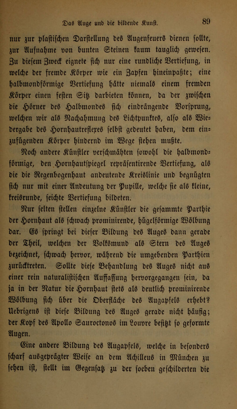 nur jur pfoftifdjen ©arftellung beö 2tugenfeuerÖ bienen (oute, jur Slufna&me t>on bunten Steinen faum tauglid) geroefen. 3u biefem 3wecf eignete ftd) nur eine runblidje Vertiefung, in welche ber frembe Äörper u>ie ein 3<*Pfen hineinpaßte; eine Dalbmonbförmige Vertiefung fyätte niemalö einem fremben Äörper einen feften @i£ barbieten fönnen, i>a ber jtt>ifd)en bie Körner beö <£>albmonbeö ftd) einbrängenbe Vorfprung, welchen nur alö 9tacfyafymung beö Sicfytyunfteö, alfo alö 5öie= bergabe beö £ornl)autrefle;reö felbjl gebeutet fyaben, bem ein= jufügenben Äßrper fyinbernb im SBege jlefyen mu&te. 9loä) anbere Äünftler oerfcfymdfyten foroofyl bie fyalbmonb; förmige, ben «Ipornfyautfpiegel reprfifentirenbe Vertiefung, alö bie bie Regenbogenhaut anbeutenbe Äreiölinie unb begnügten ftcfy nur mit einer Slnbeutung ber ^Pupille, roeld^e fte alö fleine, freiörunbe, feilte Vertiefung bilbeten. 9tur feiten |Men einzelne Äünfifer bie gefammte $)artl;ie ber $oxxi\)a\\t alö fc&road) prominirenbe, kugelförmige SBölbung bar. @ö fpriugt bei biefer Vilbung beö 3lugeö bann gerabe ber Streit, welchen ber Volfömunb alö Stern beö Slugeö bejeidjnet, fcfyroact) fyen>or, roäfyrenb bie umgebenben $)artf)ien jurücftreten. Sollte biefe Vefyanblung beö Slugeö nicfet auö einer rein naturatijtifdjen Sluffaffung hervorgegangen fein, ba ja in ber Statur bie £omfyaut ftetö alö beutlid) prominirenbe Söolbung ftcfy über bie Oberfläche beö Slugapfelö ergebt? Uebrigenö ift biefe Vilbung beö 2Iugeö gerabe nidjt häufig; ber Äopf beö SipoHo Sauroctonoö im Souore beft^t fo geformte klugen. ©ine anbere Vilbung beö Slugapfelö, welche in befonberö fdjarf ausgeprägter SBeife an bem Slcfytfteuö in gHündfcen ju fe^en iji, fieHt im ©egenfafc ju ber foeben gefdnlberten bie