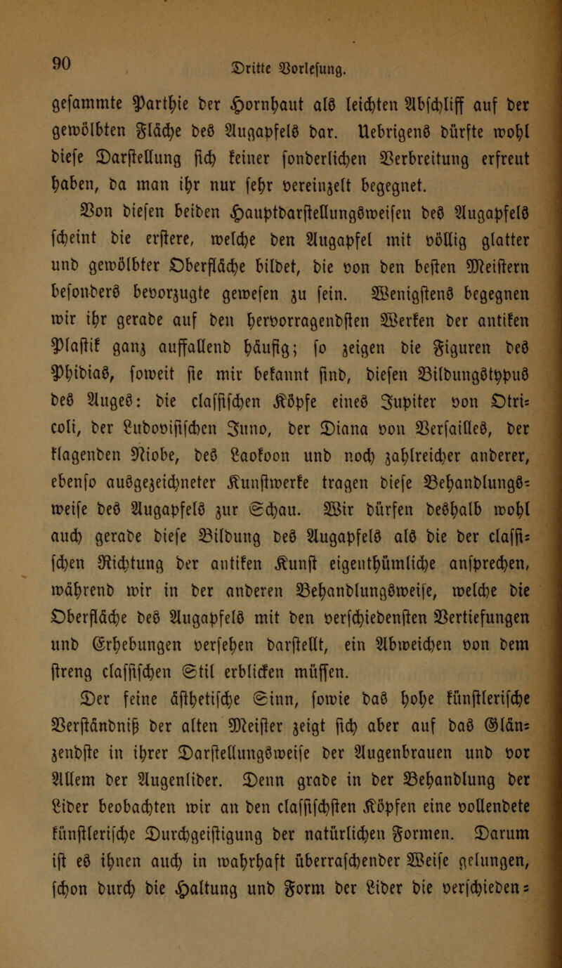 gefammte $Partyte ber £orntyaut alö teilten 2lbfd)liff auf ber gewölbten gläcfye beö 2iugapfelö bar. Uebrigenö bürfte wofyl biefe JDarjieHung ftd) feiner fonberltdjen SSerbreitung erfreut fyaben, t>a man ifyr nur fefyr ocrcinjcft begegnet. S3on biefen beiben ^auptbarjMungömeifen beö Slugapfelö fdjeint bie erflere, treibe ben Augapfel mit völlig glatter unb gewölbter Oberfläche bilbet, bie üon ben beften TOeiftem befonberö beüorjugte gemefen ju fein. Sknigftenö begegnen mir i\)x gerabe auf ben fyerüorragenbfien SBerfen ber antuen $faflif ganj auffaöenb häufig; fo jctgcn bie giguren beö $)I?ibiaö, fotpctt ftc mir befaunt jinb, biefen Silbungöttypuö beö 2lugeö: bie clafftfdjen Äöpfe eineö Jupiter öon Dtru coli, ber Suboüiftfcbcn 3uno, ber SMana t>on 23erfatfleö, ber Hagenben Stiebe, beö Saofoon unb nod) ja^lretdscr anberer, ebenfo auögejeid)neter Äunftroerfe tragen biefe 33efyanblungö- meife beö 2lugapfelö jur (gcfyau. 5Bir bürfen beöfyalb voo\)l aud) gerabe biefe SMlbung beö Slugapfelö alö bie ber clafft- fd)en 5tid)tung ber antuen Äunji eigentümliche anfpredjen, tx>ä£>renb mir in ber anberen SBefyanblungömeije, meld)e bie Oberfläche beö Slugapfelö mit ben t>erfd)iebenfkn SSertiefungen unb ©Hebungen t>erfef?en barpellt, ein Slbweicfcen oon bem ftreng clafftfcfyen Stil erbfiefen muffen. 2)er feine äflfyetifcfye Sinn, forme baö f)ol;e fünjHerifdje 33erftänbniß ber alten Sftetfler jeigt ftd? aber auf \)ai ©län= jenbfte in ifyrer ©arftellungömeife ber Augenbrauen unb ttor Slllem ber Slugenliber. £)enn grabe in ber SBe^anblung ber Siber beobachten mir an ben clafftfcfyften köpfen eine oollenbetc fünjHerifcfye 35urd)geiftigung ber natürlichen formen. £>arum ijt eö ifynen aud) in roafyrfyaft überrafd)enber 3Beife gelungen, fcfyon burd; bie Haltung unb gorm ber Siber bie oerfcfyiebens