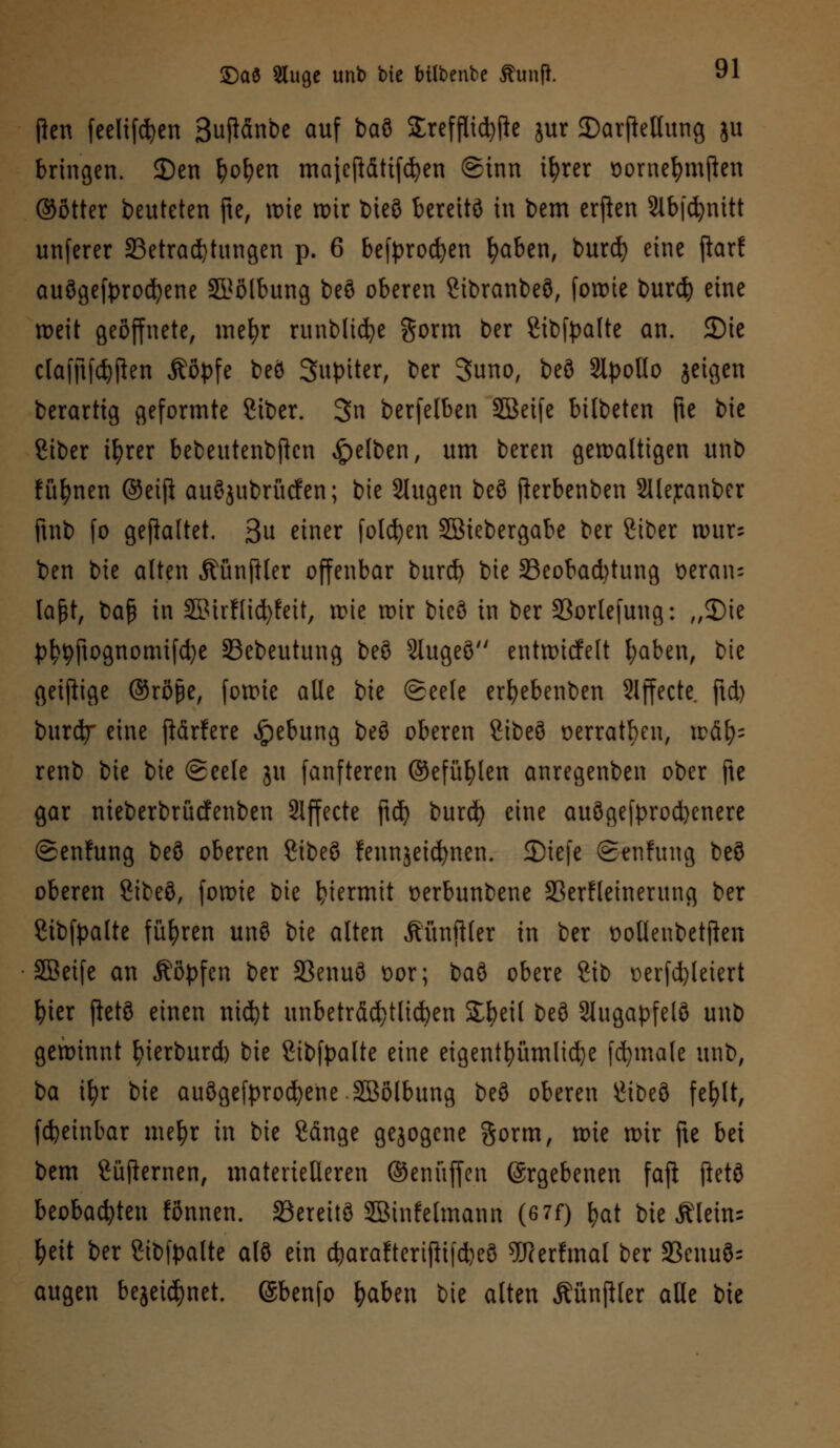 Pen feelifcfyen ßuftdnbe auf bau £refflid)fte jur 2)arfletlung ju bringen. 2)en fyofyen majcftättfdjen Sinn tfyrer oome^mjien ©ötter beuteten fte, wie roir bieö bereitö in bem erften Slbfdjmtt unferer ^Betrachtungen p. 6 befprod)en l)aben, burd) eine ftarf auögefprod?ene $?ölbung beö oberen Cibranbeö, formte burd} eine weit geöffnete, mefyr runblicfye gorm ber gibfpalte an. 2)ie cfofjtfdjjien Äßpfe beö Jupiter, ber Suno, beö Slpollo jetgen berartig geformte Siber. 3n berfelben SBeife bilbeten fte bie Ciber ifyrer bebeutenbßen gelben, um bereu gewaltigen unb füfynen ®eij! auöjubrücfen; bie 2lugen beö fterbenben Sliejcanber ftnb fo gemattet. 3u einer folgen SSiebergabe ber Siber wur; ben bie alten ÄünfHer offenbar burd) bie ^Beobachtung Deran- laßt, baß in SMrflicfyfeit, wie wir bieö in ber 33orlefung: „3)ie pty9ftognomifd)e SBebeutung beö 2Iugeö entwicfelt fyaben, bie geizige ©röfje, fowie alle bie (Seele erfyebenben Slffecte. ftd) burd?- eine fiärfere Hebung beö oberen Sibeö oerratben, wäf)= renb bie bie (geele ju fanfteren ©efüfylen anregenben ober fte gar nieberbrücfenben Effecte ftd? burd) eine auögefprocfyenere @en!ung beö oberen Sibeö fennjeicfynen. SDiefe (Senfung beö oberen 8ibeö, fowie bie hiermit uerbunbene SßerHeinerung ber Sibfpalte führen unö bie alten Äünftler in ber üotlenbetften SBeife an Äöpfen ber 3Senuö Dor; baö obere 8ib t)erfd)leiert fyier ftetö einen nid)t unbeträchtlichen Sfyeil beö Slugapfelö unb gewinnt fyierburd) bie Stbfpalte eine eigentümliche fcfymale unb, ba tfyr bie auögefprocfyene SSölbung beö oberen £ibeö fefylt, fcfyeinbar mefyr in bie Sauge gezogene gorm, wie wir fte bei bem Süfternen, materielleren ©enüffen Ergebenen fafi jletö beobachten fönnen. SBereitö Söinfelmann (6 7f) fyat bie Älein= I?ett ber Sibfpalte alö ein d)araftertf!i[d)eö 5Rerfmal ber 23enuö= äugen bejeidjnet. (Sbenfo fyaben bie alten ÄünjHer alle bte