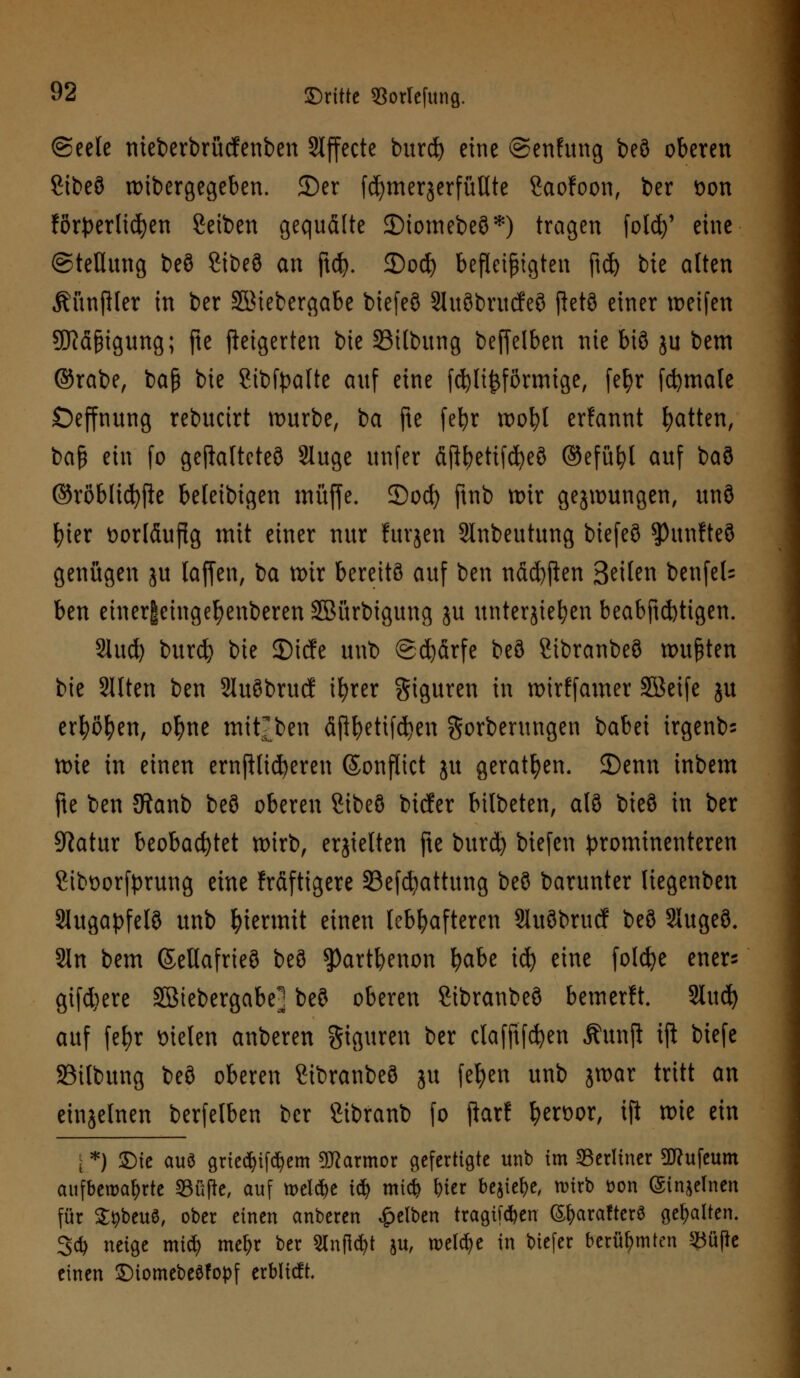 @eele nieberbrücfenben Slffecte burd) eine ©enhtng beö oberen Sibeö wibergegeben. 2)er fcfymerjerfüllte Saofoon, ber tton förderlichen Seiben gequälte ©iomebeö*) tragen folcfy' eine (Stellung beö Sibeö an ftcfy. 3)odj befleißigten ftd) bie alten Äitnftler in ber SMebergabe biefeö Sluöbrucfeö ftetö einer weifen SftäfHgung; fte steigerten bie S3ilbung beffelben nie biß ju bem ©rabe, ba§ bie ?ibfyafte auf eine fdjlijjförmige, fef)r fcfymale Oeffnung rebucirt mürbe, ba fte fefyr tx>ot>l ernannt Ratten, ba§ ein fo geftalteteö Sluge unfer fiftbetifcfyeö ©efüfyl auf baö ©röbltd^e beleibigen muffe. Socf) ftnb wir gezwungen, unö fyier vorläufig mit einer nur fuvjcn Slnbeutung biefeö $)unfteö genügen ju [äffen, ba wir bereits auf ben näcfyften Seilen benfeU ben einer|eingel)enberen SBürbigung ju unterbieten beabftcfctigen. 2iud) burd) bie 55icfe unt> ©d)ärfe beö Sibranbeö wußten bie Sitten ben Sluöbrucf ifyrer Figuren in wirffamer SBeife ju erfyöfyen, ofyne mitten äflbetifcfyen gorberungen babei irgend wie in einen endlicheren (Sonflict ju geraten. 2)etm inbem fte ben 5Ranb beö oberen Sibeö btcfer bitbeten, alö bieö in ber Statur beobachtet wirb, erhielten fte burd) biefen prominenteren £ibt>orfprung eine kräftigere 23efcfyattung beö barunter liegenben Slugapfelö unb hiermit einen lebhafteren Sluöbrucf beö Slugeö. Sin bem ©eltafrieö beö $)artbenon fyabe id) eine folcfye ener^ gifd)ere SBtebergabe] beö oberen Sibranbeö bemerft. Sluc^ auf fel)r Dielen anberen giguren ber clafftfdjen Äunji ijl biefe SSilbung beö oberen ?ibranbeö ju feiert unb jwar tritt an einzelnen berfelben ber Sibranb fo jfarf &en>or, ift wie ein | *) SMc aus grtedjifcfyem SKarmor gefertigte unb im berliner Sftufeum aufbewahrte Sfifk, auf meiere tdj mtd> &ier be$ief)e, wirb t>on (Sinjelnen für StybeuS, ober einen anberen gelben tragif^en (Sfyaraftcrö gehalten. 3* neige mid? me&r ber anfielt ju, welche in biefer berühmten 23üße einen ©iomebeSfopf erblicft.