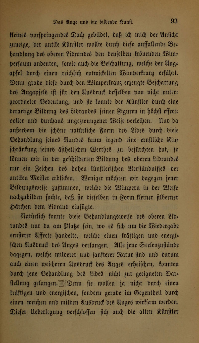 fleineö oorfpringenbeö 2)adj gebitbet, ba§ icfy micfy ber 2lnftd)t juneige, ber antifc Äünjtter wollte burcfy btefe attffallenbe S3e= fyanblung beö oberen Sibranbeö ben betreiben frßnenben S©im= perfaum anbeuten, fowie aud) bie Sefctyattung, welche ber 3tug= apfel burcfy einen reid)lid) entwtcfetten SBimperfranj erfährt. 2)enn grabe btefe burd) ben SBimperfranj erzeugte 23efcfyattung beö 2lugapfeI8 ijl für ben 2luöbrucf beffeiben oon nicfyt unter-- georbneter 33ebeutung, unb fte fonnte ber ÄünjHer burd} eine berarttge 23ilbung beö Sibranbeö feinen Figuren in ^ödjji effects flotter unb burcfyauö ungezwungener SBeife oerleifyen. Unb t>a außerbem bie fcfyöne natürliche gorm beö %it)Z?> burd) btefe Se^anblung feineö Sftanbeö faum irgenb eine ernfiüc^e (Situ fdjränfttng feineö äjtyettfdjen SBertfyeö ju befürchten fcat, fo fönnen wir in ber gefdjilberten 23itbung beö oberen Sibranbeö nur ein Seiten beö fyofyen fünjHertfdjen 23erftänbniffeö ber antuen 9J?eifter erblicfen. Weniger möd)ten wir bagegen jener Silbungöweife jujitmmen, welcfye bie JBimpern in ber Siöeife nacfyjubilben fud)te, t>a$ fte biefelben in gorm Heiner ftlberner £ärd)en bem ßibranb einfügte. 3^atürlt<^> fonnte btefe SBefyanblungöweife beö oberen 8ib= ranbeö nur ba am JHafce fein, tt>o eö ftcfy um bie Söiebergabe ernjlerer Slffecte fyanbelte, tx>eld)e einen fräftigen unb energis fdjen Sluöbrucf beö Stugeö verfangen. Sitte jene ©eelenjujlänbe bagegen, welche milberer unb fanfterer 9ktur ftnb unb barum aud) einen weiteren Sluöbrucf beö Slugeö erfyeifcfyen, fomtten burd) jene 33efyanblung beö Sibeö ntd)t jur geeigneten 2)ar= Rettung gelangen.lT3)enn fte wollen \a nid)t burd) einen fräftigen unb energtfetjen, fonbern gerabe im ©egentfyeil burd) einen weisen unb milben Sluöbrucf beö Slugeö wirffam werben. JDiefer Ueberlegung t>erf$lof[en ftd) aud) bie alten ÄünjUer