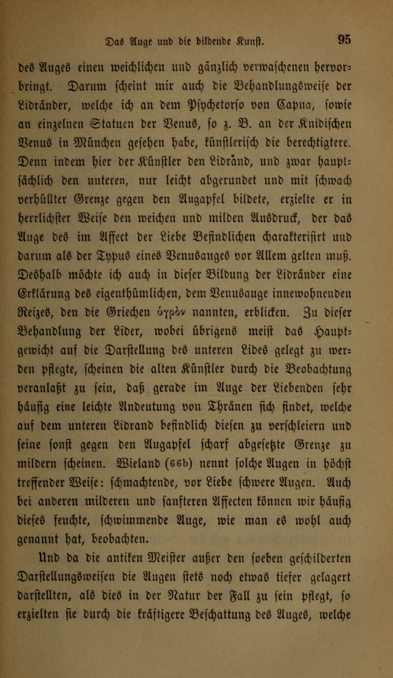 beö Slugeö einen weichlichen unb gänjtid) wrroafdjenen fyerüor^ bringt. 2)arum fcfyeint mir aucfy t>ie 23el)anblungön>eife ber Stbränber, meiere icfy an bem $Pfedjetorfo t>on Sapua, fowie an einzelnen ©tatuen t>er 33enuö, fo j. 33. an ber Änibifcfcen 33enuö in SKündjen gefefyen fyabe, fünftlerifd) bie berechtigtere. 2)enn inbem fyier ber ÄünjHer ben Sibranb, unb jtt>ar fyaupU fäcfylid) ben unteren, nur leicht abgerunbet unb mit fcfywad) üerfyüdter ©renje gegen ben Slugapfet btlbete, erhielte er in &errlidjjhr SBetfe ben wetzen unb milben Sluöbrucf, ber ba?> 2luge beö im Slffect ber Siebe 23efinbtid)en djarafterifirt unb barum alö ber Stypuö cincö 23enuöaugeö öor SXUem gelten muß. ©eöfyalb möchte icfy aud) in biefer 33ilbung ber ßibränber eine ©rfldrung beö eigentümlichen, bem SSenuöauge inneroofynenben Sieijeö, ben bie ©rieben ö^pov nannten, erblicfen. 3u biefer 23efyanblung ber Siber, wobei übrigens meijt t>a% ^>aupt= gewicht auf bie DarjleUung beö unteren UM gelegt ju wer; ben pflegte, fdjeinen bie alten Äünjiler burefy bie Beobachtung veranlaßt ju fein, baß gerabe im SUtge ber Siebenben fe&r ^dufig eine leiste Slnbeutung oon Sfyränen ftcfy finbet, wetebe auf bem unteren Sibranb befinblid) biefen ju t>erfd}letern unb feine fonji gegen ben Slugapfel fdjarf abgefegte ©renje ju milbern fcfyeinen. SBielanb (G6b) nennt folcfye 2lugen in fyöd)fl treffenber Söeife: fd}mad)tenbe, üor Siebe fernere Slugen. 2lud) bei anberen milberen unb fanfteren Effecten tonnen wir fyäufig btefeö feuchte, fdjwimmenbe Sluge, wie man eö wo\)l and) genannt fyat, beobachten. Unb ia bie antifen Sfteifler außer ben foeben gefcfttlberten ©arftetlungöweifen bie Singen jietö nod) etwaö tiefer gelagert barffrUten, alö bieö in ber Statur ber $all ju fein pflegt, fo erhielten jte burd) i>k kräftigere öefdjattung beö 2lugeö, welche