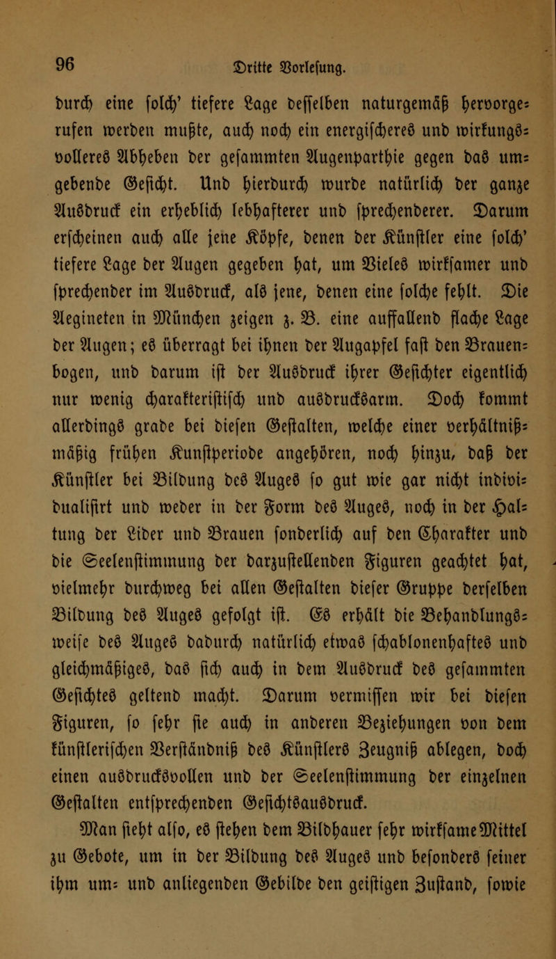 burd) eine fotd)' tiefere Sage beffelben naturgemäß fyerüorges rufen werben mußte, aud) nod) ein energifcfeereö unb tr>trfungö= üollereö 2lbfyeben ber gefammten Slugenpartfoie gegen ba8 um= gebenbe ©eft$t. Unb fyierburd) mürbe natitrfid) ber ganje StuSbrud ein erfyeblid) lebhafterer unb tyrecfyenberer. 35arum erfcfyeinen aud) alle jene Äöpfe, benen ber Mnfifer eine fold)' tiefere Sage ber 2tugen gegeben fyat, um Sieleö wirffamer unb fyrecfyenber im Sluöbrucf, alö jene, benen eine foldje feblt. 3)tc Slegineten in SHitncfyen jeigen j. 33. eine auffattenb flacfye Sage ber Singen; eö überragt bei ifynen ber Augapfel faft ben 33rauen= bogen, unb barum ift ber 2lu3brucf ifyrer ©eftd)ter eigentlich) nur wenig cfyarafterijlifd) unb auöbrucföarm. £)ocfy fommt aüerbingö grabe bei biefen ©eftalten, welche einer t>er^ältni^- mäßig frühen Äunftyeriobe angehören, nocfy Innju, ba$ ber MnfUer bei Silbung beö 2luge8 fo gut wie gar nicfyt inbtoi- bualiftrt unb weber in ber gorm beö 2lugeö, nod) in ber QaU tung ber Siber unb 33rauen fonberlid) auf ben ©fyarafter unb bie ©eelenftimmung ber barjujMenben giguren geartet fyat, melmefyr burdjweg bei aßen ©ejfoften biefer ©ru^e berfelben 33ilbung beö Slugeö gefolgt tft. @3 erhält bie 23el?anblung3= weife beö Slugeö baburd) natürlich etwaö fcfyablonenfyafteö unb gleicfymäßigeö, baö jtdj aucfy in bem Sluöbrucf beö gefammten ©eftd)teö geltenb mad)t. 2)arum üermiffen wir bei biefen giguren, fo fe^r fte aucfy in anberen S3ejiefyungen öon bem fünjHerifd)en 33erftänbniß beö Äünftlerö Swgniß ablegen, bod) einen auöbrucföoollen unb ber ©eelenfiimmung ber einjelnen ©eftalten entfprecfyenben ©eftcfytöauöbrucf. Sftan ftefyt alfo, eö flehen bem SSilb^auer fetyr wirffameÜRtttcI ju ©ebote, um in ber SBilbung beö 2lugeö unb befonberö feiner ifym um- unb anliegenben ©ebilbe ben geizigen 3uftanb, fowie