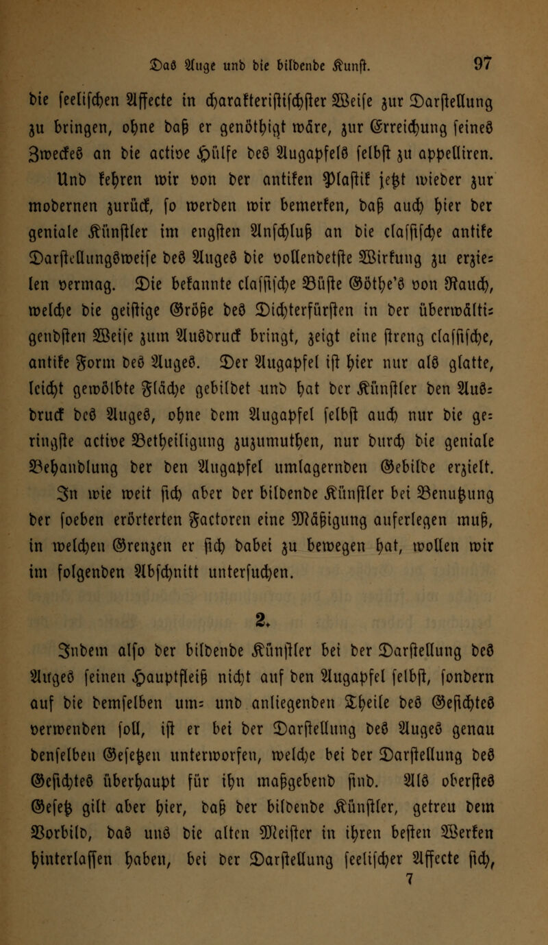 bie feelifcfyen Slffecte in cfyarafterijlifcbfler SBeife gur ©arftetlung ju bringen, ofyne baf* er genötigt wäre, jur (Srreicfyung feineö ßwecfeö an bie acttoe £)ülfe beö Slugapfelö felbft ju appetliren. Unb lehren wir t>on ber antifen spiaftif jejjt lieber jur mobernen jurücf, fo werben wir bemerfen, baß aud) fyier ber geniale Äünftler im engten Slnfcfytuß an bie clafftfcfye antife ©arftellungöweife beö 2lugeö bie üollenbetjle SBirfung ju erjies len oermag. JDic bekannte clafft|d)e 23üjte ©ötfye'ö oon SRaucfy, welche bie getftige ©röge beö 3)id)terfürften in ber überwältis genbfien SBeifc jum 2luöbrucf bringt, geigt eine jheng clafftfcfye, antife gorm beö Slugeö. 3)er Augapfel iji fyier nur alö glatte, leidet gewölbte glad)e gebilbet unb bat ber ÄünjHer ben Stuör bruef beö Slugeö, ofyne bem Slugapfel felbfi aud) nur bie ge= ringfte actioe ^Beteiligung jujumutyen, nur bureb bie geniale 23efyanblung ber ben Augapfel umlagernben ©ebilbe erjielt. 3n wie weit ftd) aber ber bitbenbe ÄünfHer bei SSenufcung ber foeben erörterten gactoren eine SKäfngung auferlegen muß, in welchen ©renjen er jicfy babei ju bewegen fyat, wollen wir im folgenben 9Ibfd>nitt unterfucfyen. 2. Snbem alfo ber btlbenbe Äünftler bei ber 35arjMung beö SUrgeö feinen £auptfleiß nietjt auf ben Slugapfel felbjl, fonbern auf bie bemfelben um= unb anliegenben Steile beö ©eftcfyteö Derwenben fotl, tft er bei ber 2)arfMung beö 2lugeö genau benfelbeu ©efejjen unterworfen, weld)e bei ber SDarjMung beö ©cftdjteö überhaupt für tfyn maßgebenb ftnb. 2llö oberfteö ©efejj gilt aber fyier, \>a$ ber btlbenbe ÄünjHer, getreu bem SBorbilD, baö unö bie alten 9ftetfter in tfyren beften SBerfen fyinterlaffen fyaben, bei ber 2)arjMung feelifcfyer Slffecte ftcfy, 7